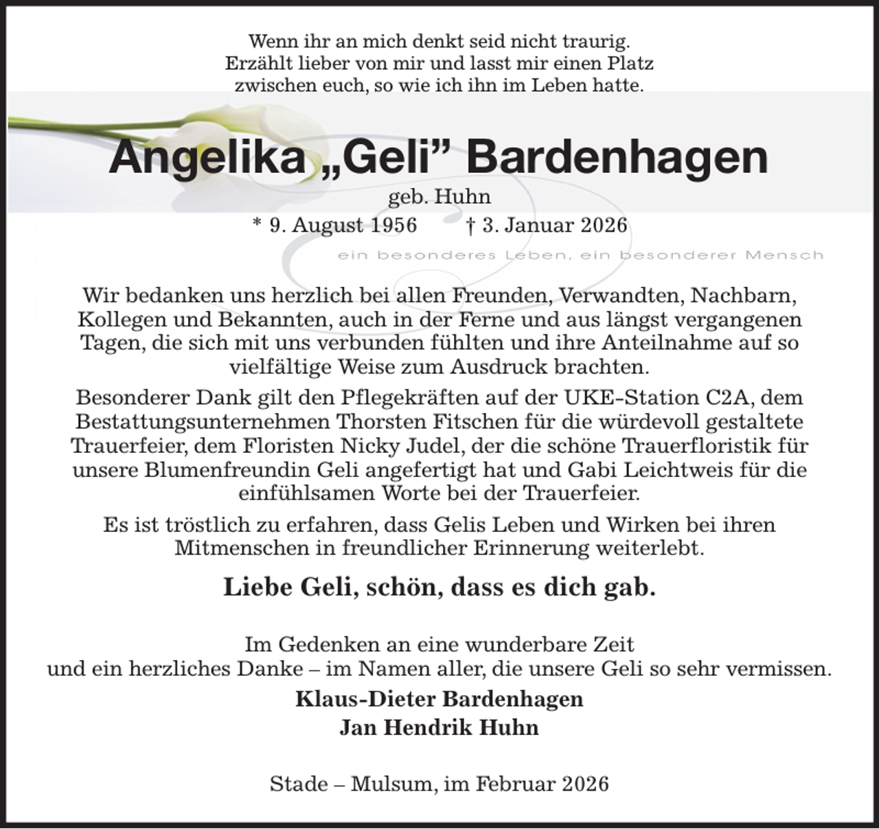 <p>Wenn ihr an mich denkt seid nicht traurig.<br />Erzählt lieber von mir und lasst mir einen Platz<br />zwischen euch, so wie ich ihn im Leben hatte.<br />Angelika „Geli” Bardenhagen<br />geb. Huhn<br />* 9. August 1956 † 3. Januar 2026<br />Wir bedanken uns herzlich bei allen Freunden, Verwandten, Nachbarn,<br />Kollegen und Bekannten, auch in der Ferne und aus längst vergangenen<br />Tagen, die sich mit uns verbunden fühlten und ihre Anteilnahme auf so<br />vielfältige Weise zum Ausdruck brachten.<br />Besonderer Dank gilt den Pflegekräften auf der UKE-Station C2A, dem<br />Bestattungsunternehmen Thorsten Fitschen für die würdevoll gestaltete<br />Trauerfeier, dem Floristen Nicky Judel, der die schöne Trauerfloristik für<br />unsere Blumenfreundin Geli angefertigt hat und Gabi Leichtweis für die<br />einfühlsamen Worte bei der Trauerfeier.<br />Es ist tröstlich zu erfahren, dass Gelis Leben und Wirken bei ihren<br />Mitmenschen in freundlicher Erinnerung weiterlebt.<br />Liebe Geli, schön, dass es dich gab.<br />Im Gedenken an eine wunderbare Zeit<br />und ein herzliches Danke - im Namen aller, die unsere Geli so sehr vermissen.<br />Klaus-Dieter Bardenhagen<br />Jan Hendrik Huhn<br />Stade - Mulsum, im Februar 2026</p>