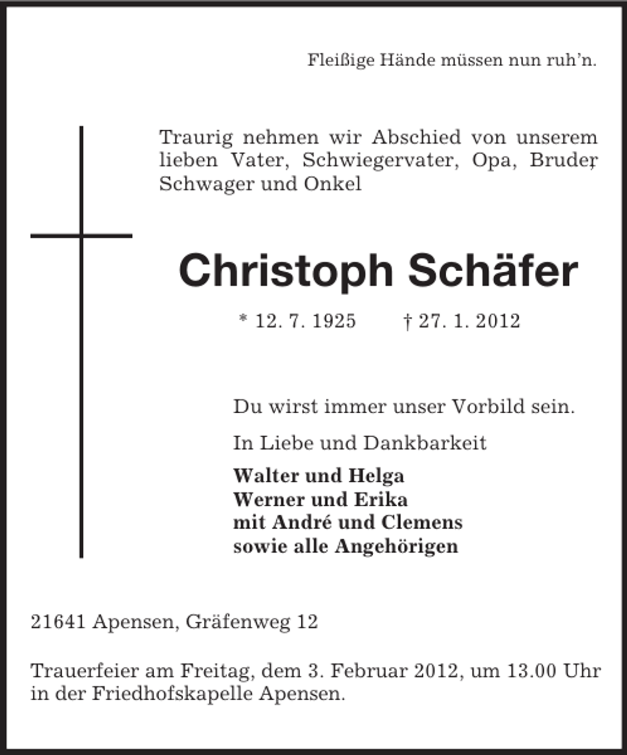 <p>Fleißige Hände müssen nun ruh’n.</p><p>Traurig nehmen wir Abschied von unserem<br />lieben Vater, Schwiegervater, Opa, Bruder<br />,<br />Schwager und Onkel</p><p>Christoph Schäfer<br />* 12. 7. 1925</p><p>† 27. 1. 2012</p><p>Du wirst immer unser Vorbild sein.<br />In Liebe und Dankbarkeit<br />Walter und Helga<br />Werner und Erika<br />mit André und Clemens<br />sowie alle Angehörigen</p><p>21641 Apensen, Gräfenweg 12<br />Trauerfeier am Freitag, dem 3. Februar 2012, um 13.00 Uhr<br />in der Friedhofskapelle Apensen.</p>