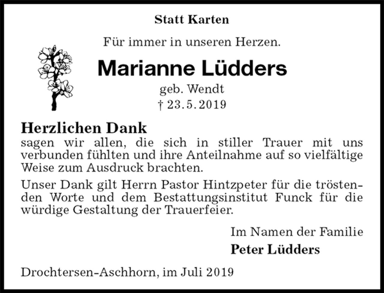 <p>Statt Karten<br />Für immer in unseren Herzen.<br />Marianne Lüdders<br />geb. Wendt<br />† 23. 5. 2019<br />Herzlichen Dank<br />sagen wir allen, die sich in stiller Trauer mit uns<br />verbunden fühlten und ihre Anteilnahme auf so vielfältige<br />Weise zum Ausdruck brachten.<br />Unser Dank gilt Herrn Pastor Hintzpeter für die tröstenden Worte und dem Bestattungsinstitut Funck für die würdige Gestaltung der Trauerfeier.<br />Im Namen der Familie<br />Peter Lüdders<br />Drochtersen-Aschhorn, im Juli 2019</p>