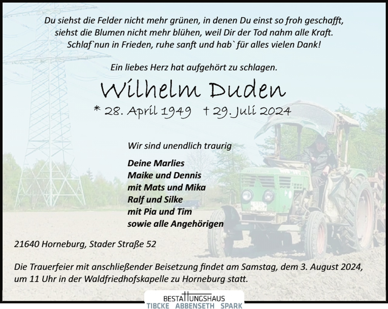 <p>Du siehst die Felder nicht mehr grünen, in denen Du einst so froh gescha�,<br />siehst die Blumen nicht mehr blühen, weil Dir der Tod nahm alle Kra�.<br />Schlaf`nun in Frieden, ruhe san� und hab` für alles vielen Dank!<br />Ein liebes Herz hat aufgehört zu schlagen.</p><p>Wir sind unendlich traurig<br />Deine Marlies<br />Maike und Dennis<br />mit Mats und Mika<br />Ralf und Silke<br />mit Pia und Tim<br />sowie alle Angehörigen<br />21640 Horneburg, Stader Straße 52<br />Die Trauerfeier mit anschließender Beisetzung ﬁndet am Samstag, dem 3. August 2024,<br />um 11 Uhr in der Waldfriedhofskapelle zu Horneburg sta�.</p>