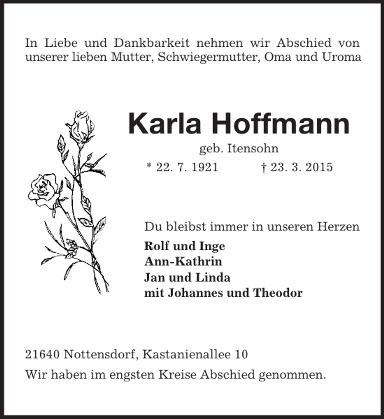 <p>In Liebe und Dankbarkeit nehmen wir Abschied von unserer lieben Mutter, Schwiegermutter, Oma und Uroma<br />Karla Hoffmann<br />geb. Itensohn<br />* 22. 7. 1921 † 23. 3. 2015<br />Du bleibst immer in unseren Herzen<br />Rolf und Inge<br />Ann-Kathrin<br />Jan und Linda<br />mit Johannes und Theodor<br />21640 Nottensdorf, Kastanienallee 10<br />Wir haben im engsten Kreise Abschied genommen.</p>