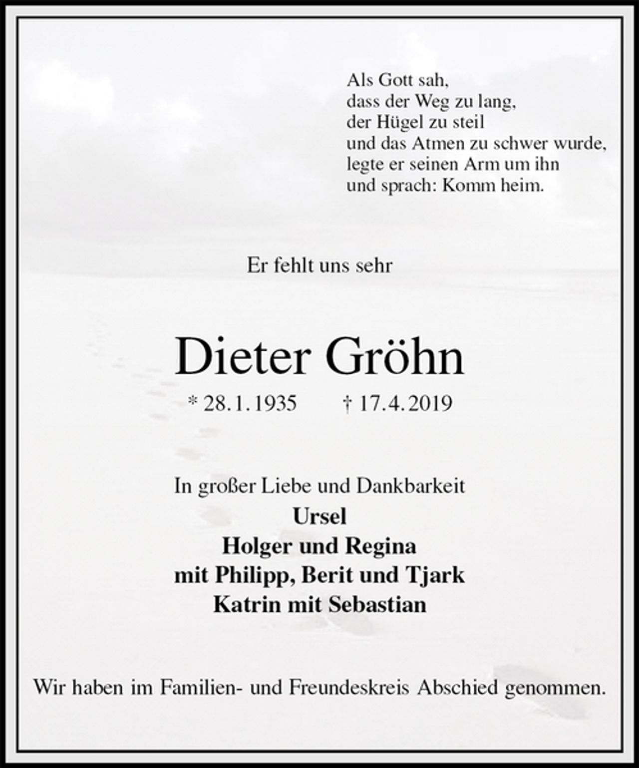 <p>Als Gott sah,<br />dass der Weg zu lang,<br />der Hügel zu steil<br />und das Atmen zu schwer wurde,<br />legte er seinen Arm um ihn<br />und sprach: Komm heim.<br />Er fehlt uns sehr<br />Dieter Gröhn<br />* 28. 1. 1935 † 17. 4. 2019<br />In großer Liebe und Dankbarkeit<br />Ursel<br />Holger und Regina<br />mit Philipp, Berit und Tjark<br />Katrin mit Sebastian<br />Wir haben im Familien- und Freundeskreis Abschied genommen.</p>