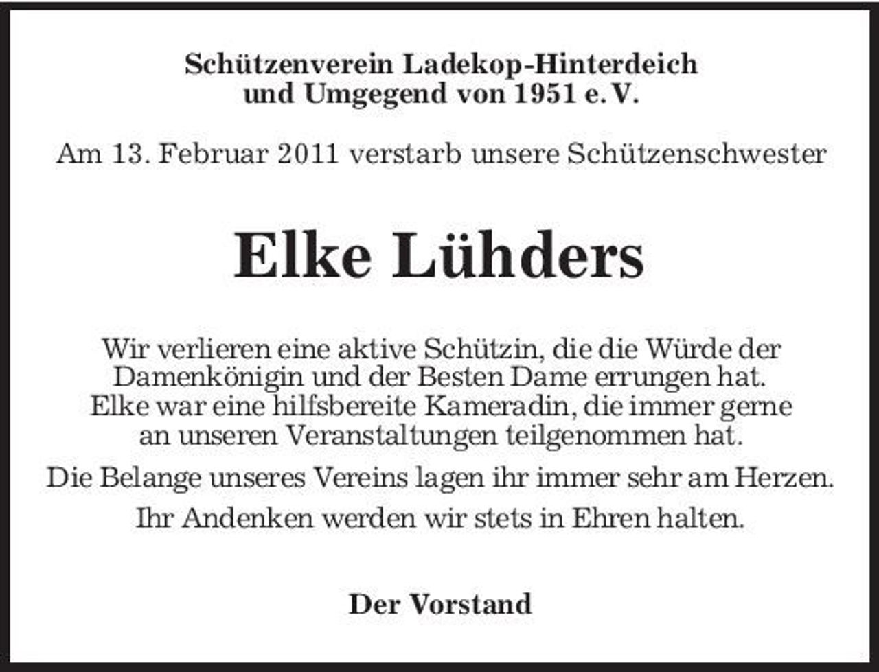 <p>Schützenverein Ladekop-Hinterdeich und Umgegend von 1951 e. V. Am 13. Februar 2011 verstarb unsere Schützenschwester</p><p>Elke Lühders<br />Wir verlieren eine aktive Schützin, die die Würde der Damenkönigin und der Besten Dame errungen hat. Elke war eine hilfsbereite Kameradin, die immer gerne an unseren Veranstaltungen teilgenommen hat. Die Belange unseres Vereins lagen ihr immer sehr am Herzen. Ihr Andenken werden wir stets in Ehren halten. Der Vorstand</p>