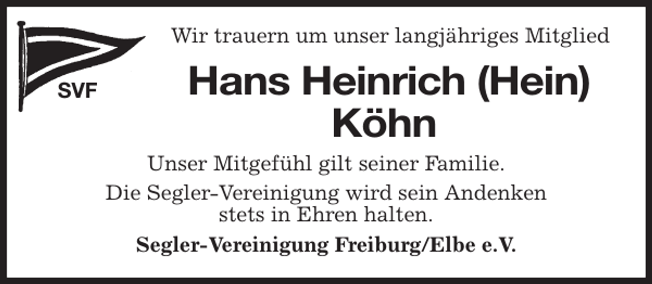 <p>Wir trauern um unser langjähriges Mitglied<br />SVF<br />Hans Heinrich (Hein)<br />Köhn<br />Segler-Vereinigung Freiburg/Elbe e.V.<br />Unser Mitgefühl gilt seiner Familie.<br />Die Segler-Vereinigung wird sein Andenken<br />stets in Ehren halten.</p>