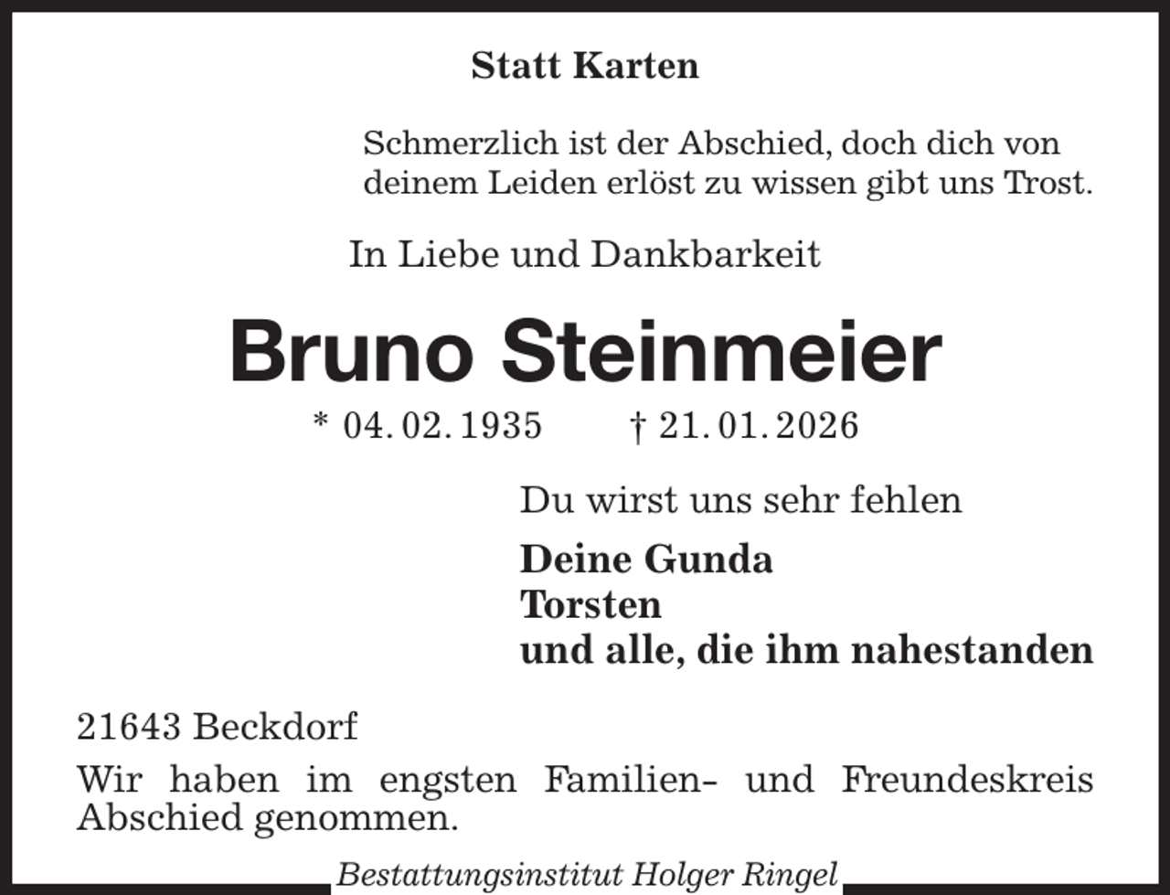 <p>Statt Karten<br />Schmerzlich ist der Abschied, doch dich von<br />deinem Leiden erlöst zu wissen gibt uns Trost.<br />In Liebe und Dankbarkeit<br />Bruno Steinmeier<br />* 04. 02. 1935 † 21. 01. 2026<br />Du wirst uns sehr fehlen<br />Deine Gunda<br />Torsten<br />und alle, die ihm nahestanden<br />21643 Beckdorf<br />Wir haben im engsten Familien- und Freundeskreis<br />Abschied genommen.<br />Bestattungsinstitut Holger Ringel</p>
