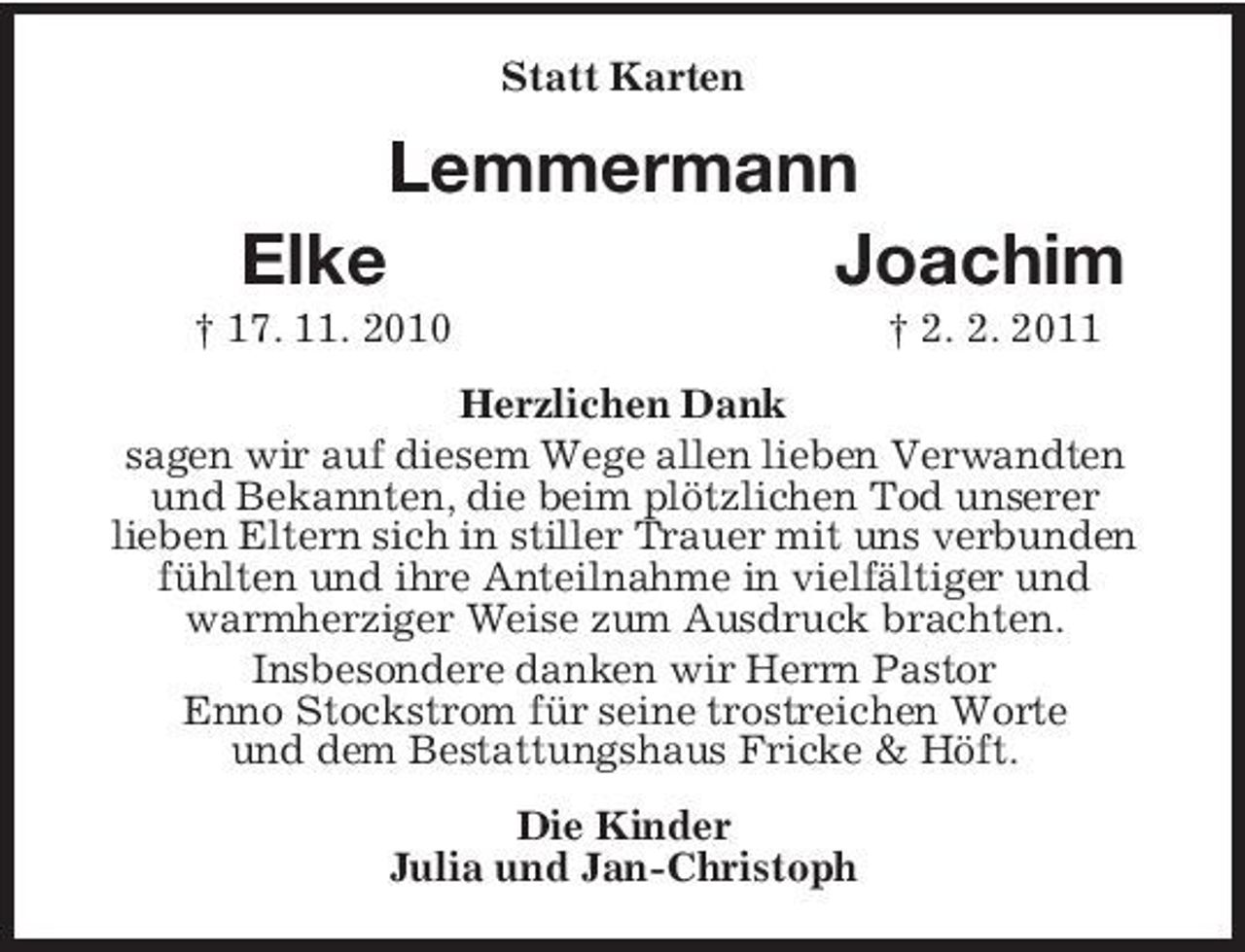 <p>Statt Karten</p><p>Lemmermann Elke Joachim<br />† 17. 11. 2010 † 2. 2. 2011 Herzlichen Dank sagen wir auf diesem Wege allen lieben Verwandten und Bekannten, die beim plötzlichen Tod unserer lieben Eltern sich in stiller Trauer mit uns verbunden fühlten und ihre Anteilnahme in vielfältiger und warmherziger Weise zum Ausdruck brachten. Insbesondere danken wir Herrn Pastor Enno Stockstrom für seine trostreichen Worte und dem Bestattungshaus Fricke &amp; Höft. Die Kinder Julia und Jan-Christoph</p>