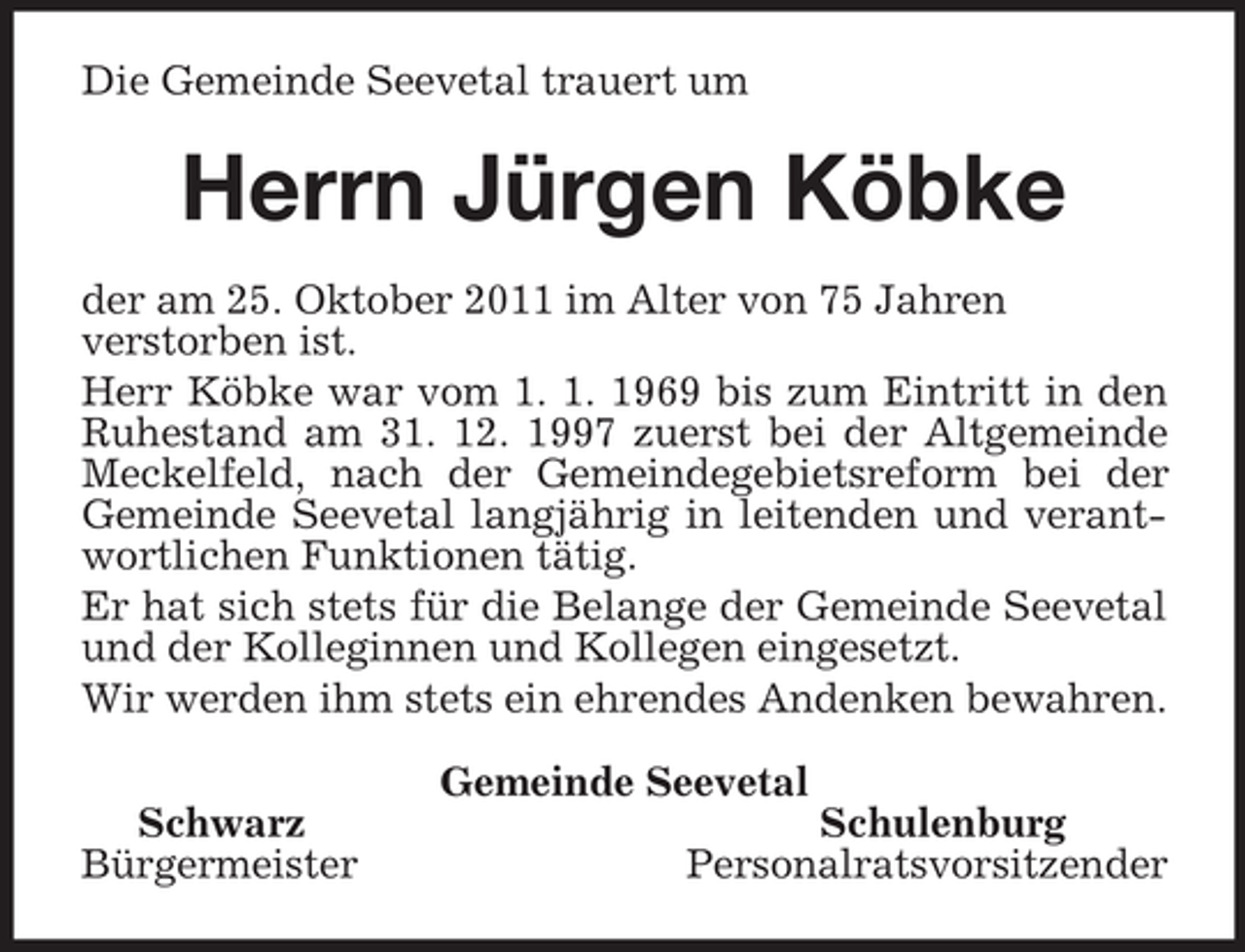 <p>Die Gemeinde Seevetal trauert um<br />Herrn Jürgen Köbke<br />der am 25. Oktober 2011 im Alter von 75 Jahren<br />verstorben ist.<br />Herr Köbke war vom 1. 1. 1969 bis zum Eintritt in den Ruhestand am 31. 12. 1997 zuerst bei der Altgemeinde Meckelfeld, nach der Gemeindegebietsreform bei der Gemeinde Seevetal langjährig in leitenden und verantwortlichen Funktionen tätig.<br />Er hat sich stets für die Belange der Gemeinde Seevetal und der Kolleginnen und Kollegen eingesetzt.<br />Wir werden ihm stets ein ehrendes Andenken bewahren.<br />Gemeinde Seevetal<br />Schwarz Schulenburg<br />Bürgermeister Personalratsvorsitzender</p>