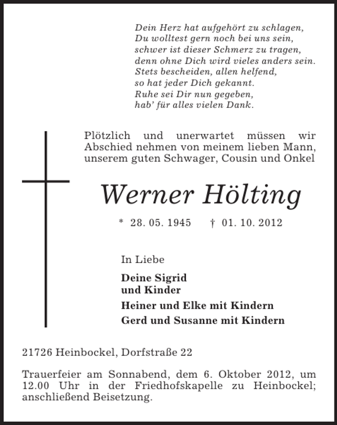 <p>Dein Herz hat aufgehört zu schlagen,<br />Du wolltest gern noch bei uns sein,<br />schwer ist dieser Schmerz zu tragen,<br />denn ohne Dich wird vieles anders sein.<br />Stets bescheiden, allen helfend,<br />so hat jeder Dich gekannt.<br />Ruhe sei Dir nun gegeben,<br />hab’ für alles vielen Dank.</p><p>Plötzlich und unerwartet müssen wir<br />Abschied nehmen von meinem lieben Mann,<br />unserem guten Schwager, Cousin und Onkel</p><p>Werner Hölting<br />* 28. 05. 1945</p><p>† 01. 10. 2012</p><p>In Liebe<br />Deine Sigrid<br />und Kinder<br />Heiner und Elke mit Kindern<br />Gerd und Susanne mit Kindern<br />21726 Heinbockel, Dorfstraße 22<br />Trauerfeier am Sonnabend, dem 6. Oktober 2012, um<br />12.00 Uhr in der Friedhofskapelle zu Heinbockel;<br />anschließend Beisetzung.</p>