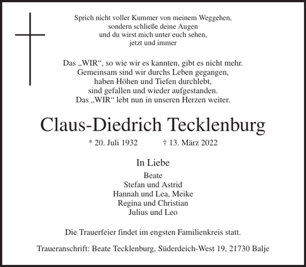 <p>Sprich nicht voller Kummer von meinem Weggehen,<br />sondern schließe deine Augen<br />und du wirst mich unter euch sehen,<br />jetzt und immer<br />Das „WIR“, so wie wir es kannten, gibt es nicht mehr.<br />Gemeinsam sind wir durchs Leben gegangen,<br />haben Höhen und Tiefen durchlebt,<br />sind gefallen und wieder aufgestanden.<br />Das „WIR“ lebt nun in unseren Herzen weiter.<br />Claus-Diedrich Tecklenburg<br />* 20. Juli 1932 † 13. März 2022<br />In Liebe<br />Beate<br />Stefan und Astrid<br />Hannah und Lea, Meike<br />Regina und Christian<br />Julius und Leo<br />Die Trauerfeier findet im engsten Familienkreis statt.</p>
<p>Traueranschrift: Beate Tecklenburg, Süderdeich-West 19, 21730 Balje</p>