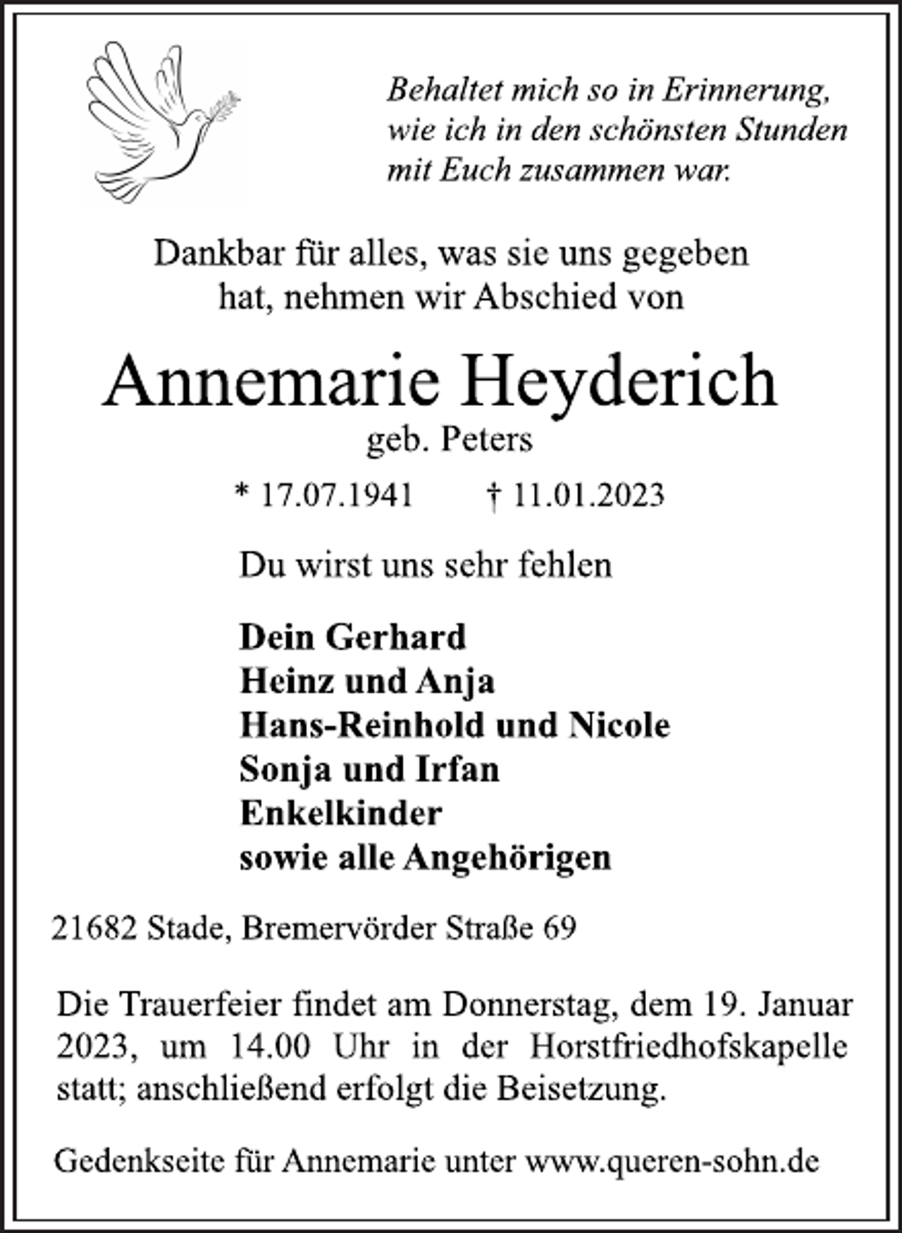 <p>Behaltet mich so in Erinnerung,<br />wie ich in den schönsten Stunden<br />mit Euch zusammen war.<br />Dankbar für alles, was sie uns gegeben<br />hat, nehmen wir Abschied von<br />Annemarie Heyderich<br />geb. Peters<br />* 17.07.1941 † 11.01.2023<br />Du wirst uns sehr fehlen<br />Dein Gerhard<br />Heinz und Anja<br />Hans-Reinhold und Nicole<br />Sonja und Irfan<br />Enkelkinder<br />sowie alle Angehörigen<br />21682 Stade, Bremervörder Straße 69<br />Die Trauerfeier findet am Donnerstag, dem 19. Januar<br />2023, um 14.00 Uhr in der Horstfriedhofskapelle<br />statt; anschließend erfolgt die Beisetzung.<br />Gedenkseite für Annemarie unter www.queren-sohn.de</p>