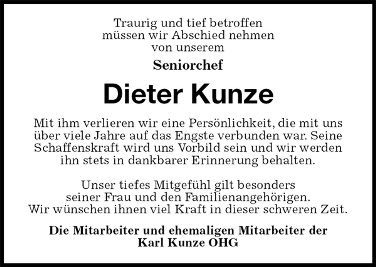 <p>Traurig und tief betroffen<br />müssen wir Abschied nehmen<br />von unserem<br />Seniorchef<br />Dieter Kunze<br />Mit ihm verlieren wir eine Persönlichkeit, die mit uns über viele Jahre auf das Engste verbunden war. Seine Schaffenskraft wird uns Vorbild sein und wir werden ihn stets in dankbarer Erinnerung behalten.</p><p>Unser tiefes Mitgefühl gilt besonders<br />seiner Frau und den Familienangehörigen.<br />Wir wünschen ihnen viel Kraft in dieser schweren Zeit.<br />Die Mitarbeiter und ehemaligen Mitarbeiter der<br />Karl Kunze OHG</p>