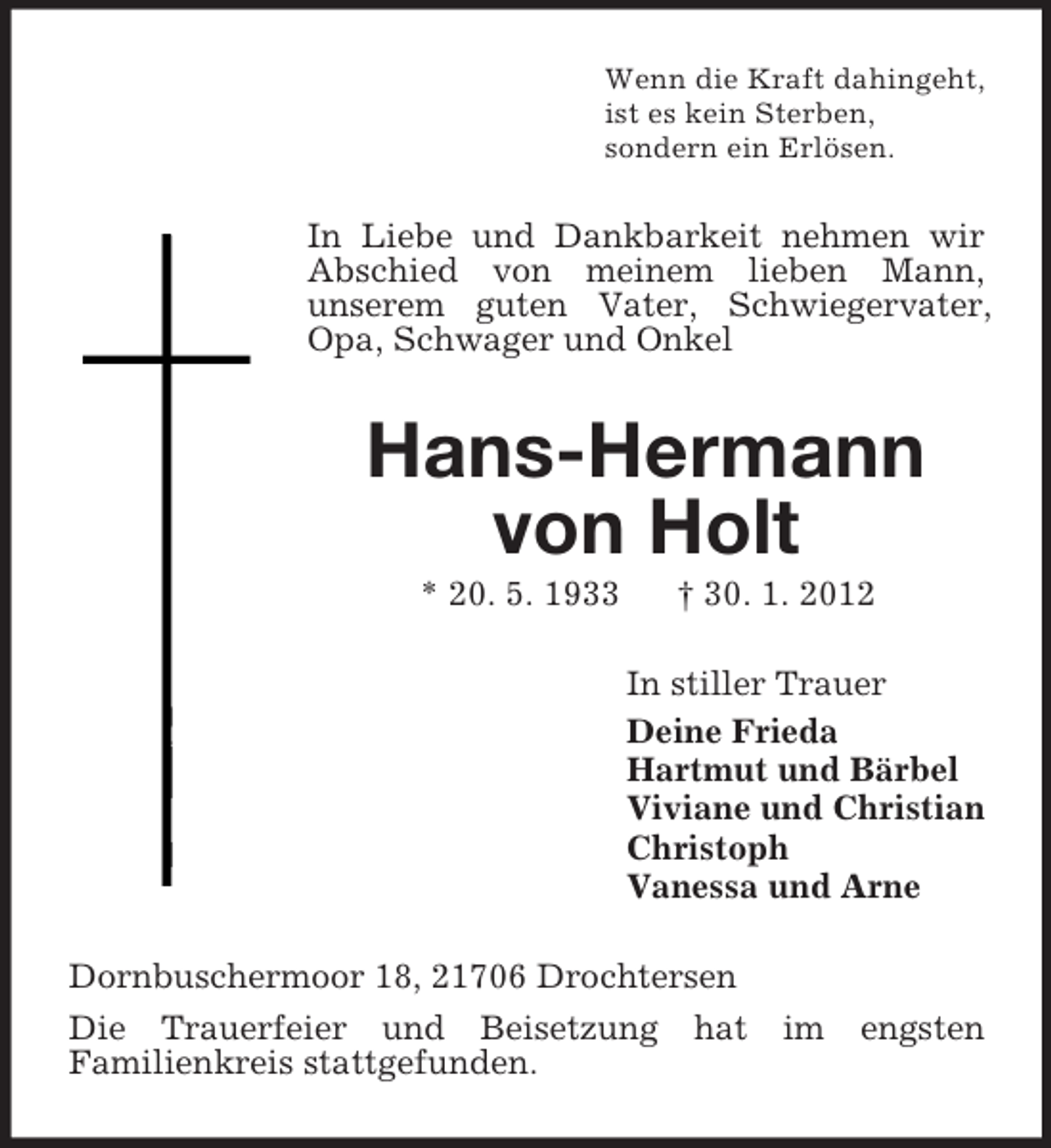 <p>Wenn die Kraft dahingeht,<br />ist es kein Sterben,<br />sondern ein Erlösen.</p><p>In Liebe und Dankbarkeit nehmen wir<br />Abschied von meinem lieben Mann,<br />unserem guten Vater, Schwiegervater,<br />Opa, Schwager und Onkel</p><p>Hans-Hermann<br />von Holt<br />* 20. 5. 1933</p><p>† 30. 1. 2012<br />In stiller Trauer<br />Deine Frieda<br />Hartmut und Bärbel<br />Viviane und Christian<br />Christoph<br />Vanessa und Arne</p><p>Dornbuschermoor 18, 21706 Drochtersen<br />Die Trauerfeier und Beisetzung hat<br />Familienkreis stattgefunden.</p><p>im</p><p>engsten</p>