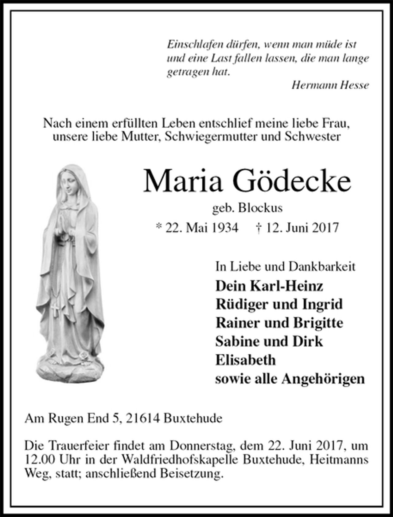 <p>Einschlafen dürfen, wenn man müde ist<br />und eine Last fallen lassen, die man lange<br />getragen hat.<br />Hermann Hesse<br />Nach einem erfüllten Leben entschlief meine liebe Frau,<br />unsere liebe Mutter, Schwiegermutter und Schwester<br />Maria Gödecke<br />geb. Blockus<br />* 22. Mai 1934 † 12. Juni 2017<br />In Liebe und Dankbarkeit<br />Dein Karl-Heinz<br />Rüdiger und Ingrid<br />Rainer und Brigitte<br />Sabine und Dirk<br />Elisabeth<br />sowie alle Angehörigen<br />Am Rugen End 5, 21614 Buxtehude</p><p>Die Trauerfeier findet am Donnerstag, dem 22. Juni 2017, um 12.00 Uhr in der Waldfriedhofskapelle Buxtehude, Heitmanns Weg, statt; anschließend Beisetzung.</p>
