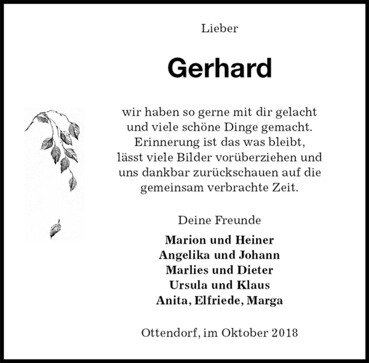 <p>Lieber<br />Gerhard<br />wir haben so gerne mit dir gelacht<br />und viele schöne Dinge gemacht.<br />Erinnerung ist das was bleibt,<br />lässt viele Bilder vorüberziehen und<br />uns dankbar zurückschauen auf die<br />gemeinsam verbrachte Zeit.<br />Deine Freunde<br />Marion und Heiner<br />Angelika und Johann<br />Marlies und Dieter<br />Ursula und Klaus<br />Anita, Elfriede, Marga<br />Ottendorf, im Oktober 2018</p>