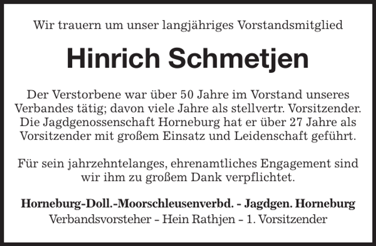 <p>Wir trauern um unser langjähriges Vorstandsmitglied<br />Hinrich Schmetjen<br />Der Verstorbene war über 50 Jahre im Vorstand unseres<br />Verbandes tätig; davon viele Jahre als stellvertr. Vorsitzender.<br />Die Jagdgenossenschaft Horneburg hat er über 27 Jahre als<br />Vorsitzender mit großem Einsatz und Leidenschaft geführt.</p><p>Für sein jahrzehntelanges, ehrenamtliches Engagement sind<br />wir ihm zu großem Dank verpflichtet.<br />Horneburg-Doll.-Moorschleusenverbd. - Jagdgen. Horneburg<br />Verbandsvorsteher - Hein Rathjen - 1. Vorsitzender</p>