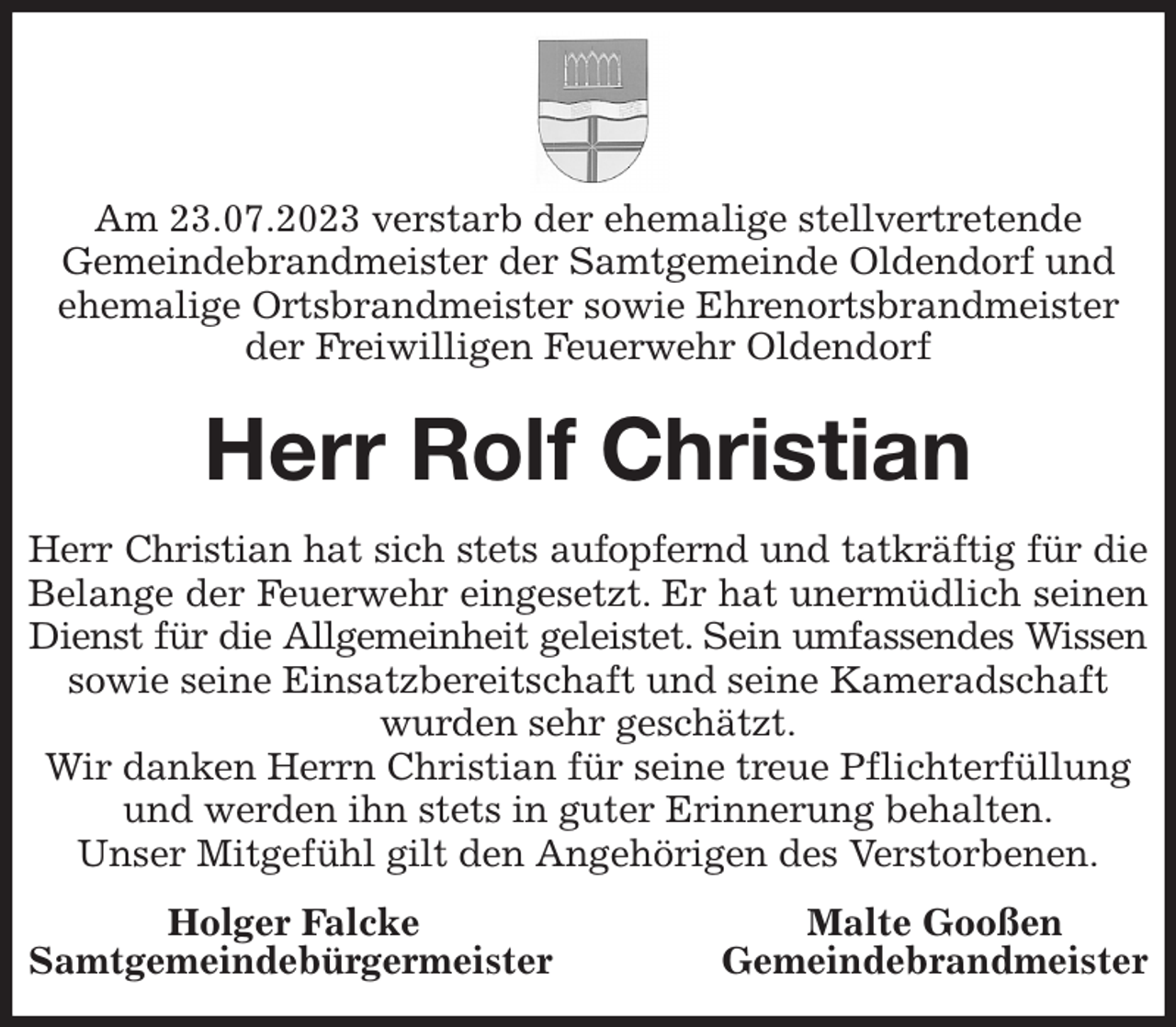<p>Am 23.07.2023 verstarb der ehemalige stellvertretende<br />Gemeindebrandmeister der Samtgemeinde Oldendorf und ehemalige Ortsbrandmeister sowie Ehrenortsbrandmeister der Freiwilligen Feuerwehr Oldendorf<br />Herr Rolf Christian<br />Herr Christian hat sich stets aufopfernd und tatkräftig für die<br />Belange der Feuerwehr eingesetzt. Er hat unermüdlich seinen<br />Dienst für die Allgemeinheit geleistet. Sein umfassendes Wissen<br />sowie seine Einsatzbereitschaft und seine Kameradschaft wurden sehr geschätzt.<br />Wir danken Herrn Christian für seine treue Pflichterfüllung<br />und werden ihn stets in guter Erinnerung behalten.<br />Unser Mitgefühl gilt den Angehörigen des Verstorbenen.<br />Holger Falcke Malte Gooßen<br />Samtgemeindebürgermeister Gemeindebrandmeister</p>
