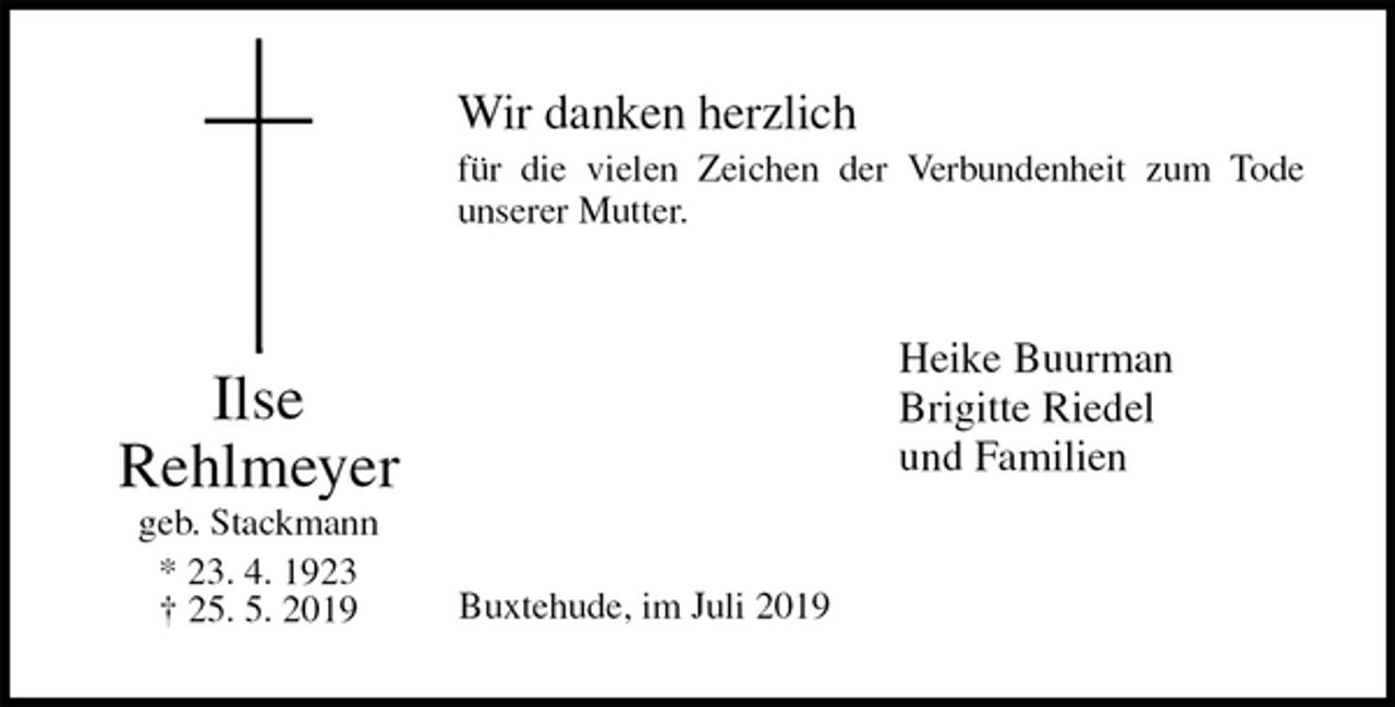<p>Wir danken herzlich<br />für die vielen Zeichen der Verbundenheit zum Tode<br />unserer Mutter.<br />Heike Buurman<br />Brigitte Riedel<br />und Familien<br />Buxtehude, im Juli 2019<br />Ilse<br />Rehlmeyer geb. Stackmann<br />* 23. 4. 1923<br />† 25. 5. 2019</p>