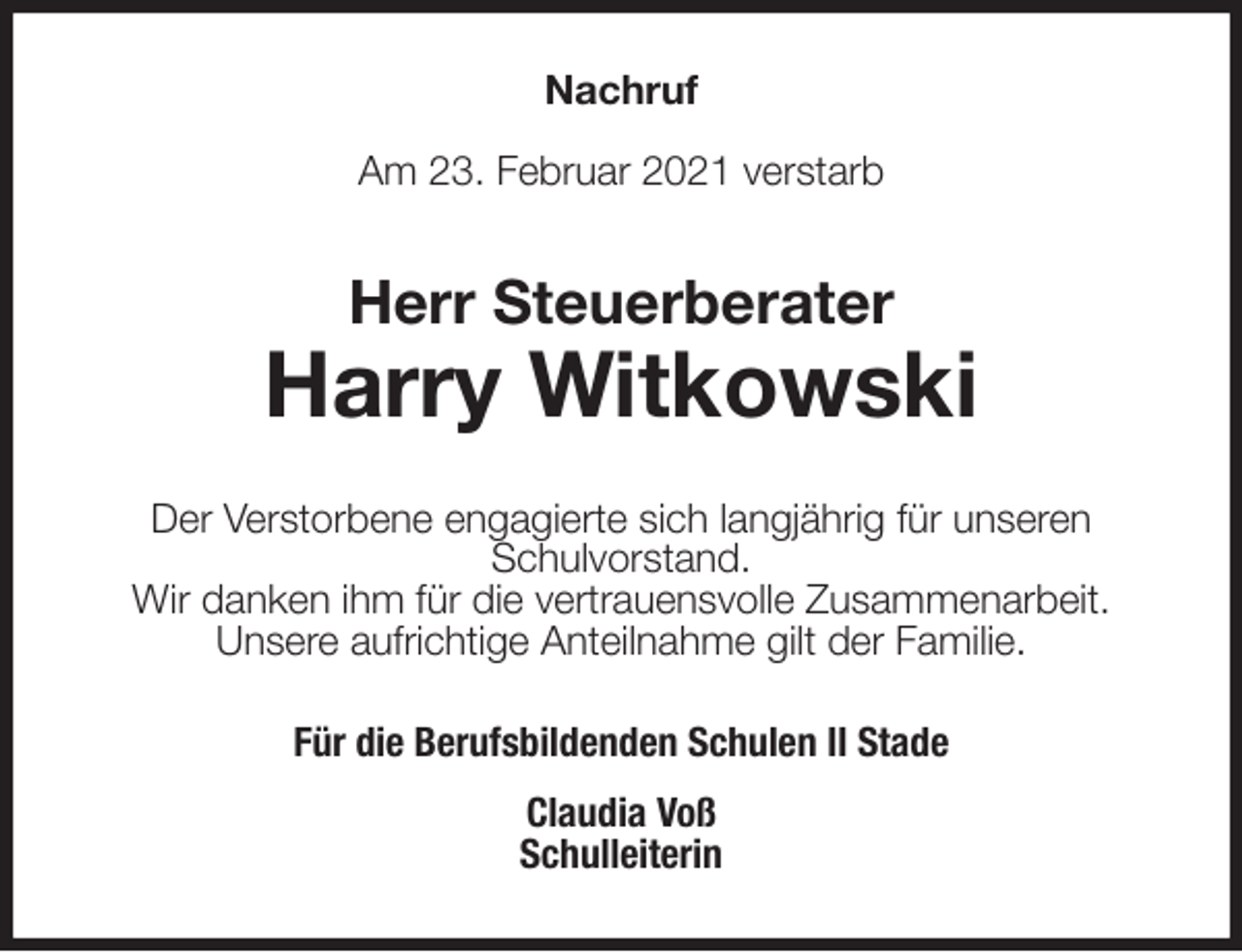 <p>Nachruf<br />Am 23. Februar 2021 verstarb<br />Herr Steuerberater<br />Harry Witkowski<br />Der Verstorbene engagierte sich langjährig für unseren<br />Schulvorstand.<br />Wir danken ihm für die vertrauensvolle Zusammenarbeit.<br />Unsere aufrichtige Anteilnahme gilt der Familie.<br />Für die Berufsbildenden Schulen II Stade<br />Claudia Voß<br />Schulleiterin</p>