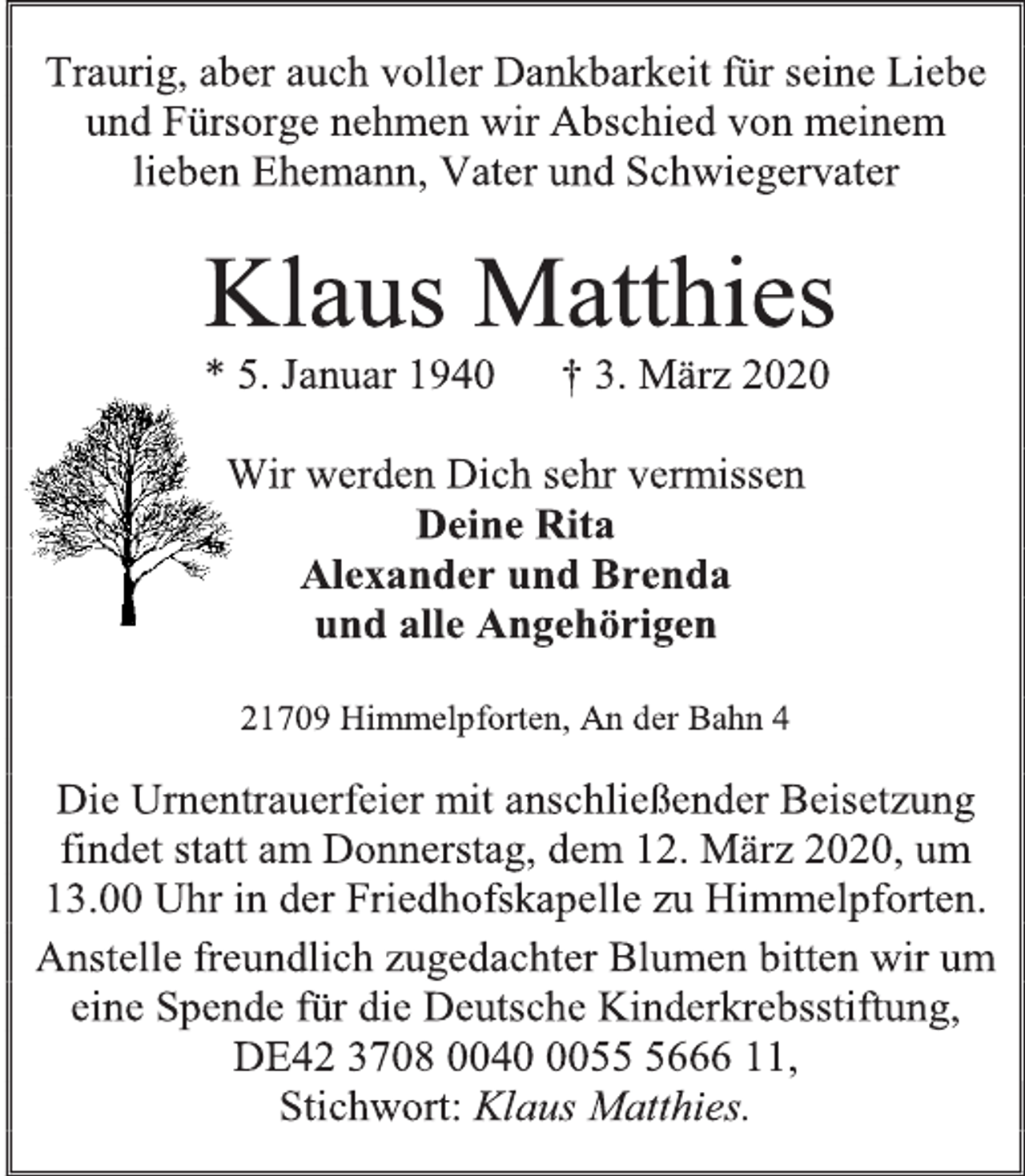 <p>Traurig, aber auch voller Dankbarkeit für seine Liebe und Fürsorge nehmen wir Abschied von meinem lieben Ehemann, Vater und Schwiegervater<br />Klaus Matthies<br />* 5. Januar 1940 † 3. März 2020<br />Wir werden Dich sehr vermissen<br />Deine Rita<br />Alexander und Brenda<br />und alle Angehörigen<br />21709 Himmelpforten, An der Bahn 4<br />Die Urnentrauerfeier mit anschließender Beisetzung findet statt am Donnerstag, dem 12. März 2020, um 13.00 Uhr in der Friedhofskapelle zu Himmelpforten.<br />Anstelle freundlich zugedachter Blumen bitten wir um eine Spende für die Deutsche Kinderkrebsstiftung, DE42 3708 0040 0055 5666 11,<br />Stichwort: Klaus Matthies.</p>