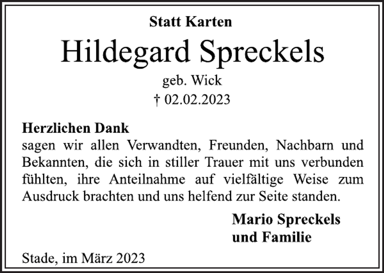 <p>Statt Karten<br />Hildegard Spreckels<br />geb. Wick<br />† 02.02.2023<br />Herzlichen Dank<br />sagen wir allen Verwandten, Freunden, Nachbarn und<br />Bekannten, die sich in stiller Trauer mit uns verbunden<br />fühlten, ihre Anteilnahme auf vielfältige Weise zum<br />Ausdruck brachten und uns helfend zur Seite standen.<br />Mario Spreckels<br />und Familie<br />Stade, im März 2023</p>