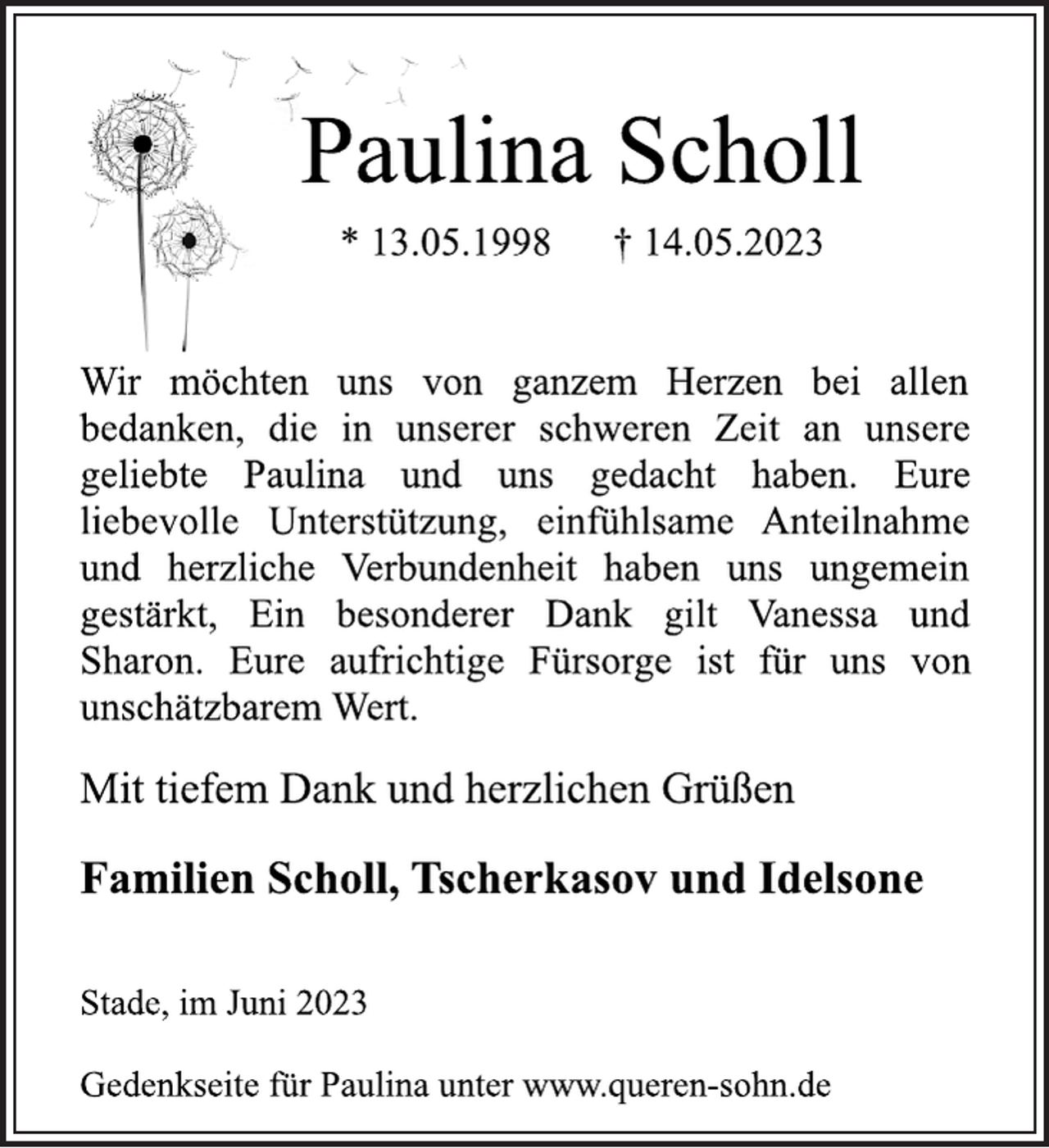 <p>Paulina Scholl<br />* 13.05.1998 † 14.05.2023<br />Wir möchten uns von ganzem Herzen bei allen<br />bedanken, die in unserer schweren Zeit an unsere<br />geliebte Paulina und uns gedacht haben. Eure<br />liebevolle Unterstützung, einfühlsame Anteilnahme<br />und herzliche Verbundenheit haben uns ungemein<br />gestärkt, Ein besonderer Dank gilt Vanessa und<br />Sharon. Eure aufrichtige Fürsorge ist für uns von<br />unschätzbarem Wert.<br />Mit tiefem Dank und herzlichen Grüßen<br />Familien Scholl, Tscherkasov und Idelsone<br />Stade, im Juni 2023<br />Gedenkseite für Paulina unter www.queren-sohn.de</p>
