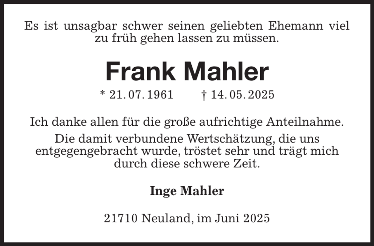 <p>Es ist unsagbar schwer seinen geliebten Ehemann viel zu früh gehen lassen zu müssen.<br />Frank Mahler<br />* 21. 07. 1961 † 14. 05. 2025<br />Ich danke allen für die große aufrichtige Anteilnahme.<br />Die damit verbundene Wertschätzung, die uns<br />entgegengebracht wurde, tröstet sehr und trägt mich durch diese schwere Zeit.<br />Inge Mahler<br />21710 Neuland, im Juni 2025</p>