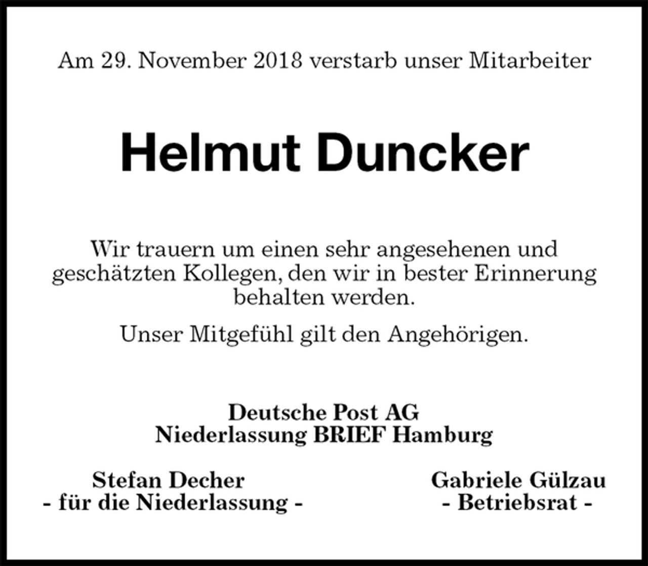 <p>Am 29. November 2018 verstarb unser Mitarbeiter<br />Helmut Duncker<br />Wir trauern um einen sehr angesehenen und<br />geschätzten Kollegen, den wir in bester Erinnerung behalten werden.<br />Unser Mitgefühl gilt den Angehörigen.<br />Deutsche Post AG<br />Niederlassung BRIEF Hamburg</p>
<p>Stefan Decher Gabriele Gülzau<br />- für die Niederlassung - - Betriebsrat -</p>