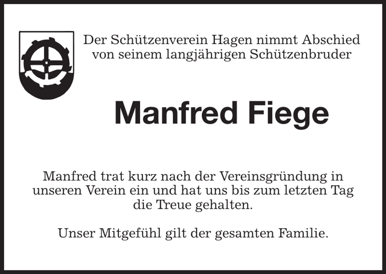 <p>Der Schützenverein Hagen nimmt Abschied<br />von seinem langjährigen Schützenbruder<br />Manfred Fiege<br />Manfred trat kurz nach der Vereinsgründung in<br />unseren Verein ein und hat uns bis zum letzten Tag die Treue gehalten.</p><p>Unser Mitgefühl gilt der gesamten Familie.</p>