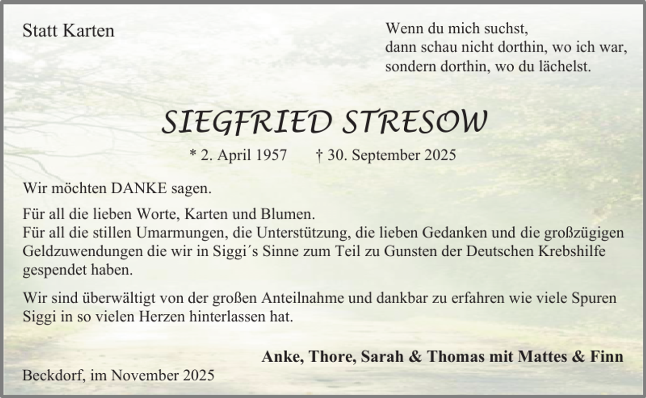 <p>Statt Karten</p><p>Wenn du mich suchst,<br />dann schau nicht dorthin, wo ich war,<br />sondern dorthin, wo du lächelst.</p><p>SIEGFRIED STRESOW<br />* 2. April 1957</p><p>† 30. September 2025</p><p>Wir möchten DANKE sagen.<br />Für all die lieben Worte, Karten und Blumen.<br />Für all die stillen Umarmungen, die Unterstützung, die lieben Gedanken und die großzügigen<br />Geldzuwendungen die wir in Siggi´s Sinne zum Teil zu Gunsten der Deutschen Krebshilfe<br />gespendet haben.<br />Wir sind überwältigt von der großen Anteilnahme und dankbar zu erfahren wie viele Spuren<br />Siggi in so vielen Herzen hinterlassen hat.<br />Beckdorf, im November 2025</p><p>Anke, Thore, Sarah &amp; Thomas mit Mattes &amp; Finn</p>