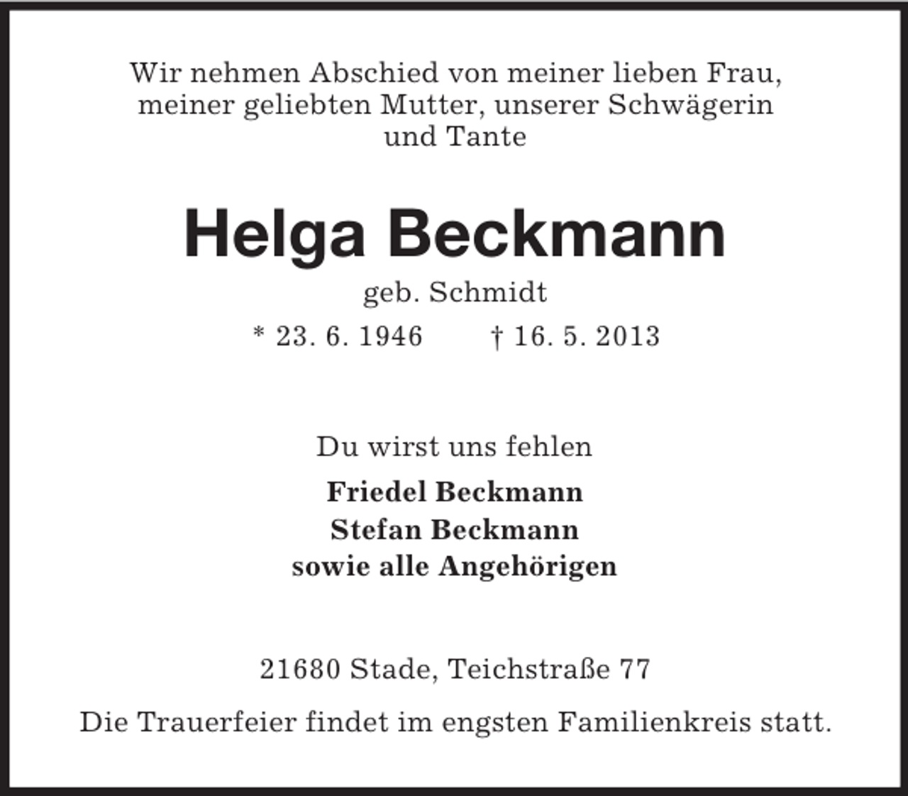 <p>Wir nehmen Abschied von meiner lieben Frau,<br />meiner geliebten Mutter, unserer Schwägerin<br />und Tante</p><p>Helga Beckmann<br />geb. Schmidt<br />* 23. 6. 1946<br />† 16. 5. 2013</p><p>Du wirst uns fehlen<br />Friedel Beckmann<br />Stefan Beckmann<br />sowie alle Angehörigen</p><p>21680 Stade, Teichstraße 77<br />Die Trauerfeier findet im engsten Familienkreis statt.</p>