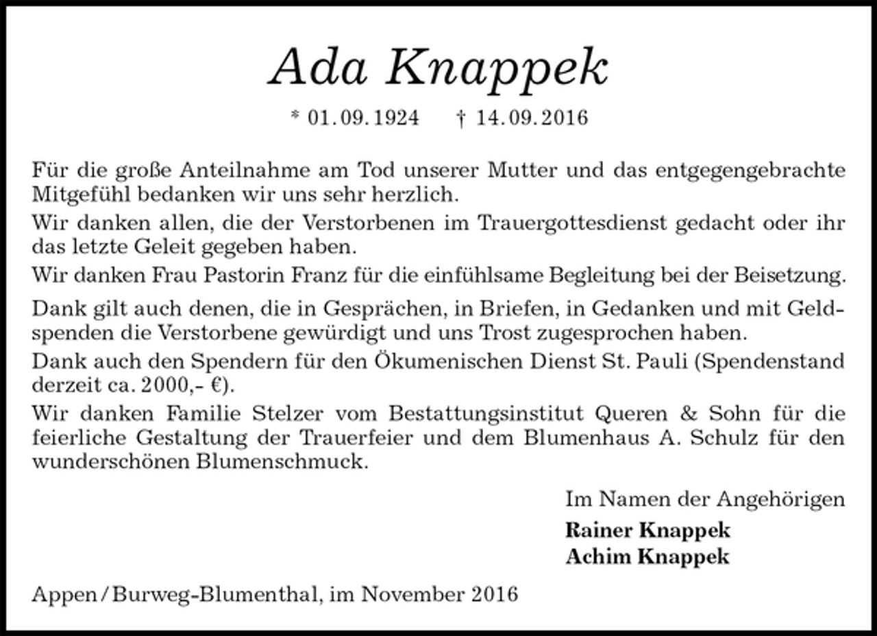 <p>Ada Knappek<br />* 01. 09. 1924 † 14. 09. 2016<br />Für die große Anteilnahme am Tod unserer Mutter und das entgegengebrachte Mitgefühl bedanken wir uns sehr herzlich.<br />Wir danken allen, die der Verstorbenen im Trauergottesdienst gedacht oder ihr das letzte Geleit gegeben haben.<br />Wir danken Frau Pastorin Franz für die einfühlsame Begleitung bei der Beisetzung. Dank gilt auch denen, die in Gesprächen, in Briefen, in Gedanken und mit Geldspenden die Verstorbene gewürdigt und uns Trost zugesprochen haben.<br />Dank auch den Spendern für den Ökumenischen Dienst St. Pauli (Spendenstand derzeit ca. 2000,- €).<br />Wir danken Familie Stelzer vom Bestattungsinstitut Queren &amp; Sohn für die<br />feierliche Gestaltung der Trauerfeier und dem Blumenhaus A. Schulz für den wunderschönen Blumenschmuck.<br />Im Namen der Angehörigen<br />Rainer Knappek<br />Achim Knappek<br />Appen / Burweg-Blumenthal, im November 2016</p>