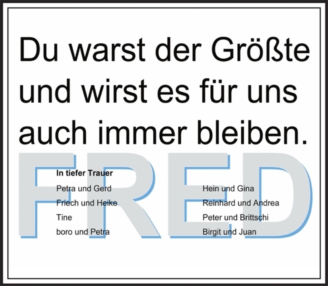 <p>Du warst der Größte und wirst es für uns auch immer bleiben.<br />Fred<br />In tiefer Trauer<br />Petra und Gerd<br />Friech und Heike<br />Tine<br />boro und Petra<br />Hein und Gina<br />Reinhard und Andrea<br />Peter und Brittschi<br />Birgit und Juan</p>