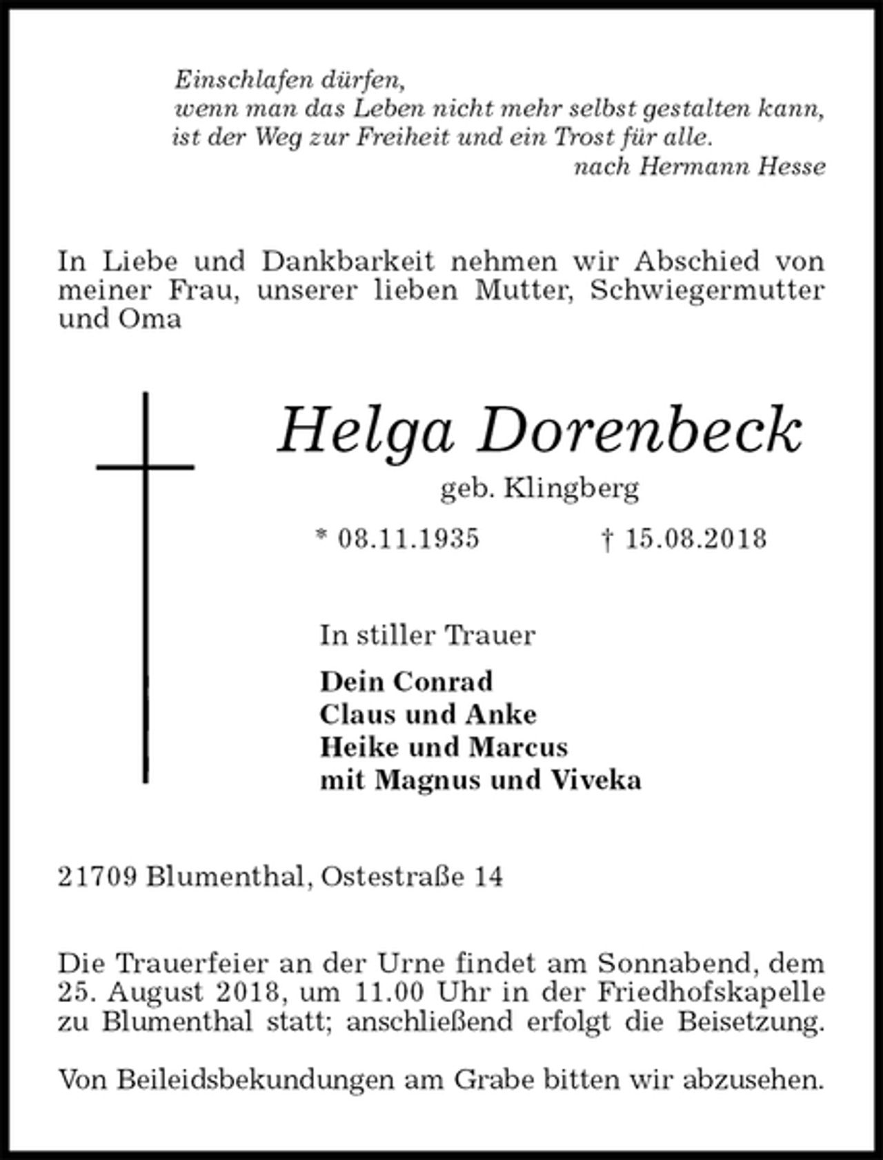 <p>Einschlafen dürfen,<br />wenn man das Leben nicht mehr selbst gestalten kann, ist der Weg zur Freiheit und ein Trost für alle.<br />nach Hermann Hesse<br />In Liebe und Dankbarkeit nehmen wir Abschied von meiner Frau, unserer lieben Mutter, Schwiegermutter und Oma<br />Helga Dorenbeck<br />geb. Klingberg<br />* 08.11.1935 † 15.08.2018<br />In stiller Trauer<br />Dein Conrad<br />Claus und Anke<br />Heike und Marcus<br />mit Magnus und Viveka<br />21709 Blumenthal, Ostestraße 14</p><p>Die Trauerfeier an der Urne findet am Sonnabend, dem<br />25. August 2018, um 11.00 Uhr in der Friedhofskapelle<br />zu Blumenthal statt; anschließend erfolgt die Beisetzung.</p><p>Von Beileidsbekundungen am Grabe bitten wir abzusehen.</p>