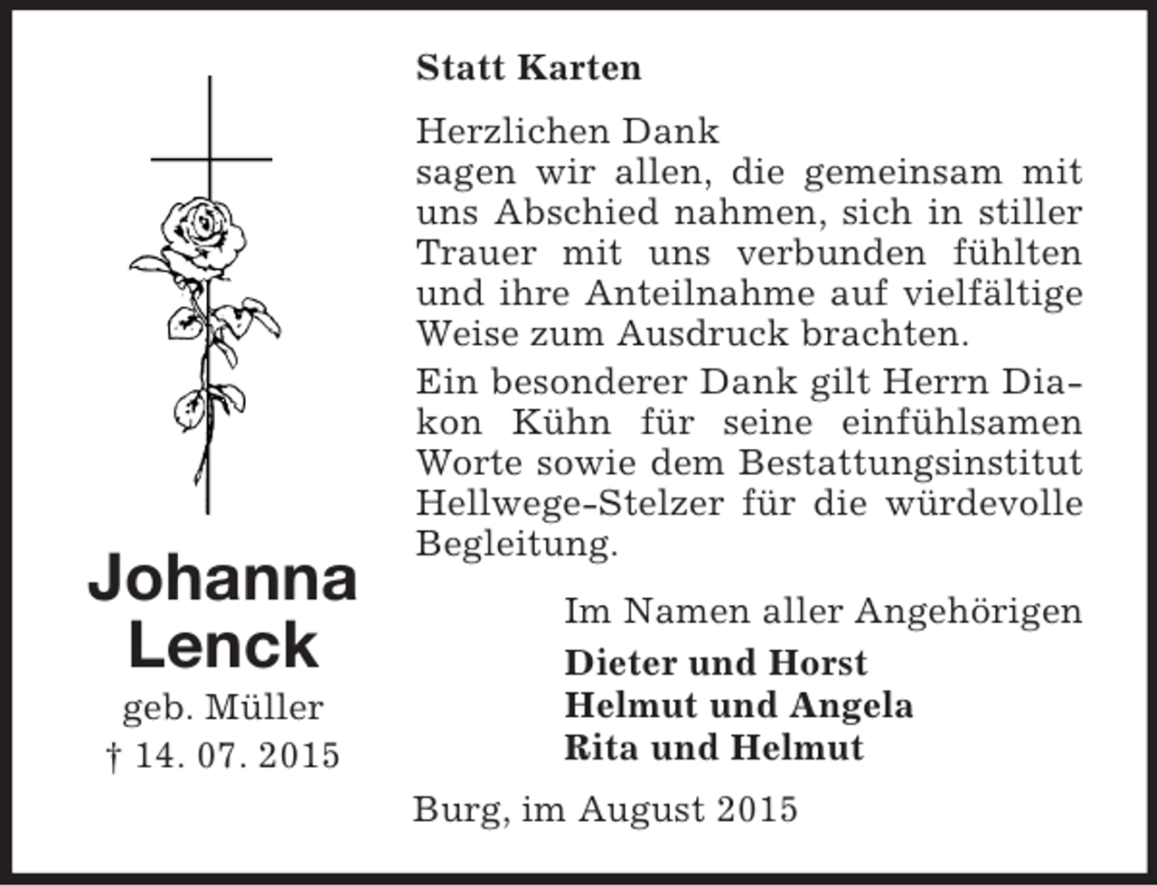 <p>Johanna<br />Lenck<br />geb. Müller<br />† 14. 07. 2015<br />Statt Karten<br />Herzlichen Dank<br />sagen wir allen, die gemeinsam mit uns Abschied nahmen, sich in stiller Trauer mit uns verbunden fühlten und ihre Anteilnahme auf vielfältige Weise zum Ausdruck brachten.<br />Ein besonderer Dank gilt Herrn Diakon Kühn für seine einfühlsamen Worte sowie dem Bestattungsinstitut Hellwege-Stelzer für die würdevolle Begleitung.<br />Im Namen aller Angehörigen<br />Dieter und Horst<br />Helmut und Angela<br />Rita und Helmut<br />Burg, im August 2015</p>