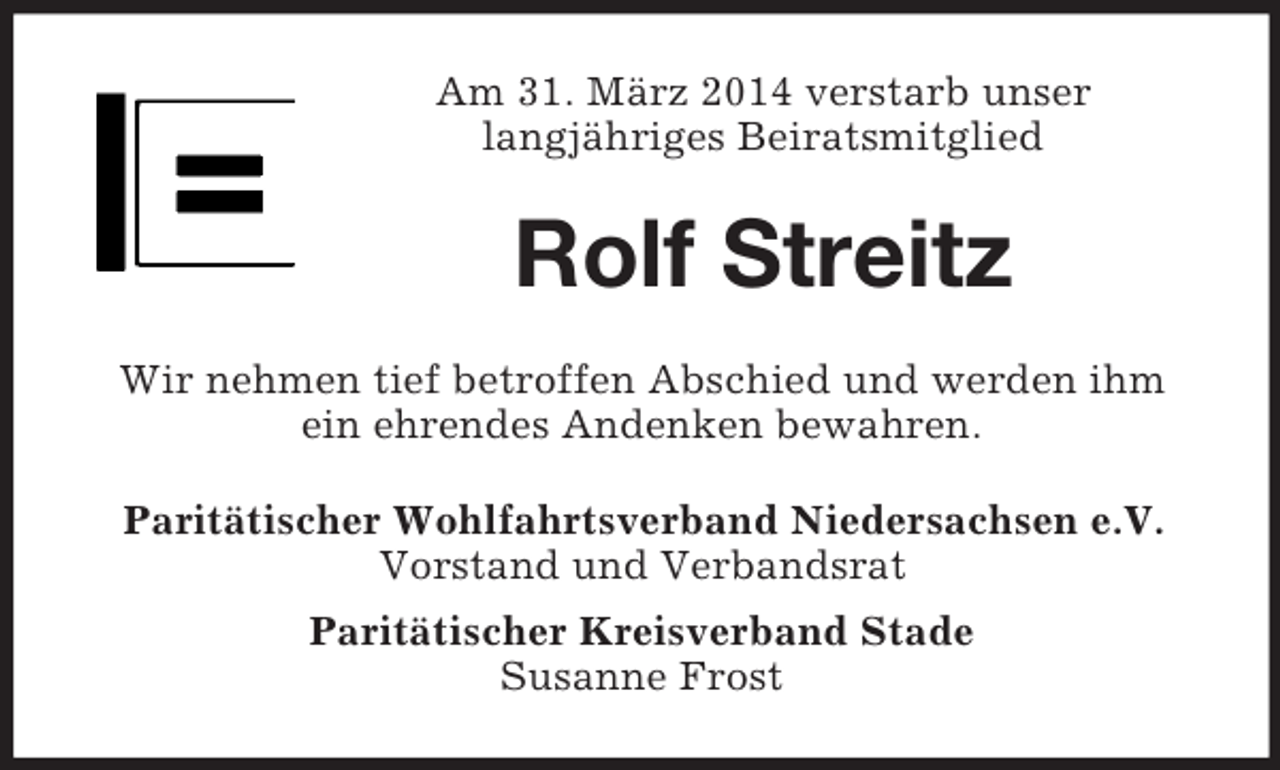 <p>Am 31. März 2014 verstarb unser<br />langjähriges Beiratsmitglied<br />Rolf Streitz<br />Wir nehmen tief betroffen Abschied und werden ihm<br />ein ehrendes Andenken bewahren.<br />Paritätischer Wohlfahrtsverband Niedersachsen e.V.<br />Vorstand und Verbandsrat<br />Paritätischer Kreisverband Stade<br />Susanne Frost</p>