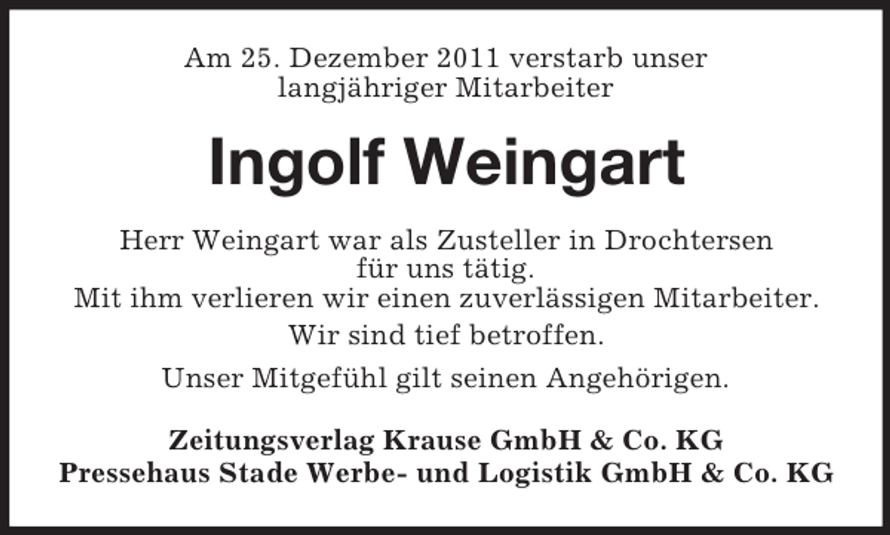 <p>Am 25. Dezember 2011 verstarb unser<br />langjähriger Mitarbeiter</p><p>Ingolf Weingart<br />Herr Weingart war als Zusteller in Drochtersen<br />für uns tätig.<br />Mit ihm verlieren wir einen zuverlässigen Mitarbeiter.<br />Wir sind tief betroffen.<br />Unser Mitgefühl gilt seinen Angehörigen.<br />Zeitungsverlag Krause GmbH &amp; Co. KG<br />Pressehaus Stade Werbe- und Logistik GmbH &amp; Co. KG</p>