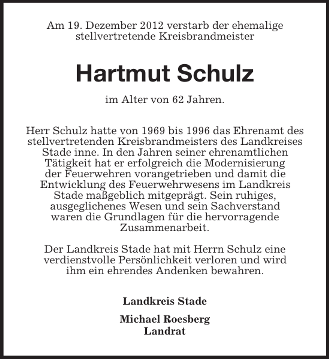 <p>Am 19. Dezember 2012 verstarb der ehemalige<br />stellvertretende Kreisbrandmeister</p><p>Hartmut Schulz<br />im Alter von 62 Jahren.<br />Herr Schulz hatte von 1969 bis 1996 das Ehrenamt des<br />stellvertretenden Kreisbrandmeisters des Landkreises<br />Stade inne. In den Jahren seiner ehrenamtlichen<br />Tätigkeit hat er erfolgreich die Modernisierung<br />der Feuerwehren vorangetrieben und damit die<br />Entwicklung des Feuerwehrwesens im Landkreis<br />Stade maßgeblich mitgeprägt. Sein ruhiges,<br />ausgeglichenes Wesen und sein Sachverstand<br />waren die Grundlagen für die hervorragende<br />Zusammenarbeit.<br />Der Landkreis Stade hat mit Herrn Schulz eine<br />verdienstvolle Persönlichkeit verloren und wird<br />ihm ein ehrendes Andenken bewahren.<br />Landkreis Stade<br />Michael Roesberg<br />Landrat</p>
