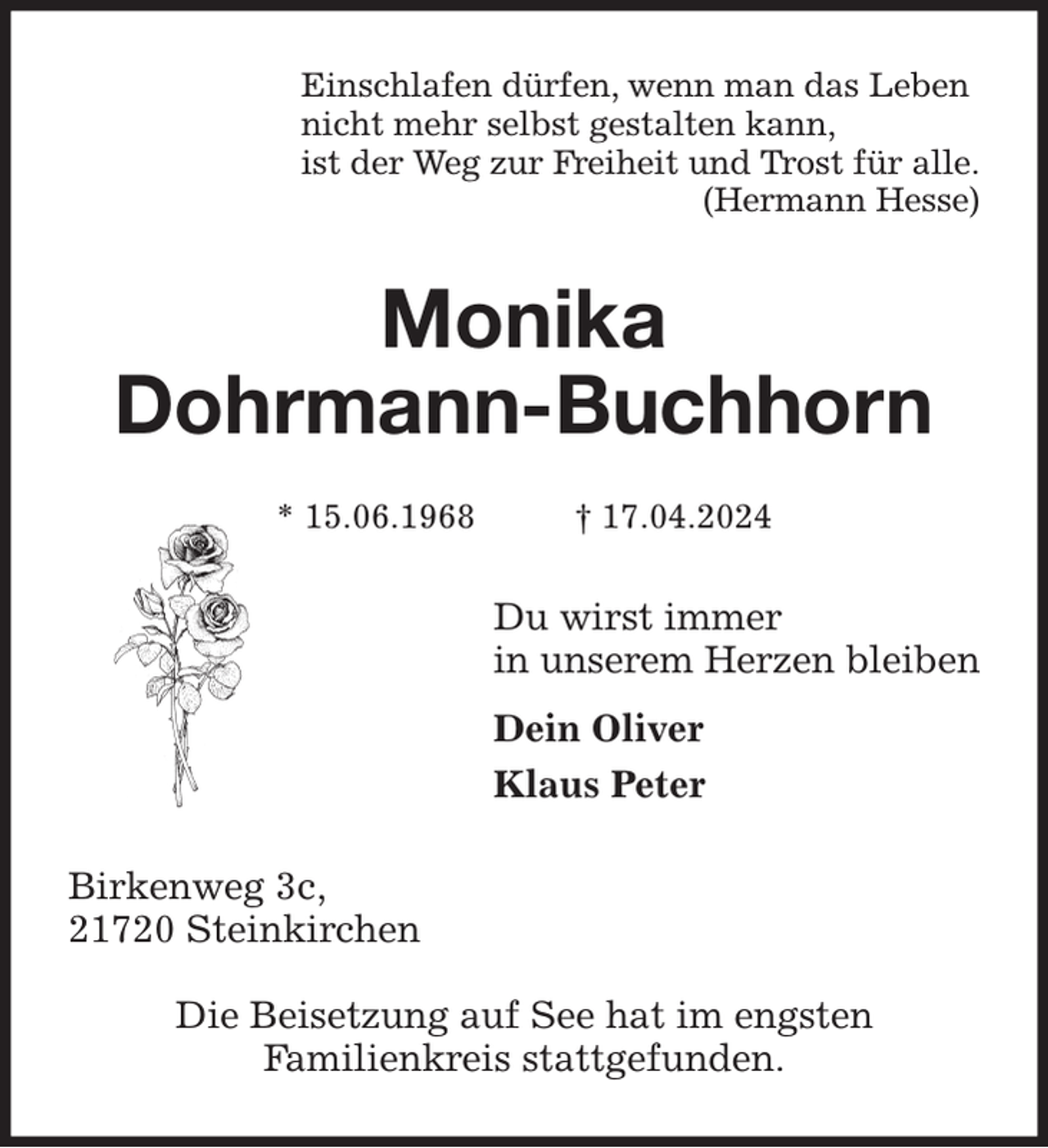 <p>Einschlafen dürfen, wenn man das Leben<br />nicht mehr selbst gestalten kann,<br />ist der Weg zur Freiheit und Trost für alle.<br />(Hermann Hesse)<br />Monika<br />Dohrmann-Buchhorn<br />* 15.06.1968 † 17.04.2024<br />Du wirst immer<br />in unserem Herzen bleiben<br />Dein Oliver<br />Klaus Peter<br />Birkenweg 3c,<br />21720 Steinkirchen</p><p>Die Beisetzung auf See hat im engsten<br />Familienkreis stattgefunden.</p>