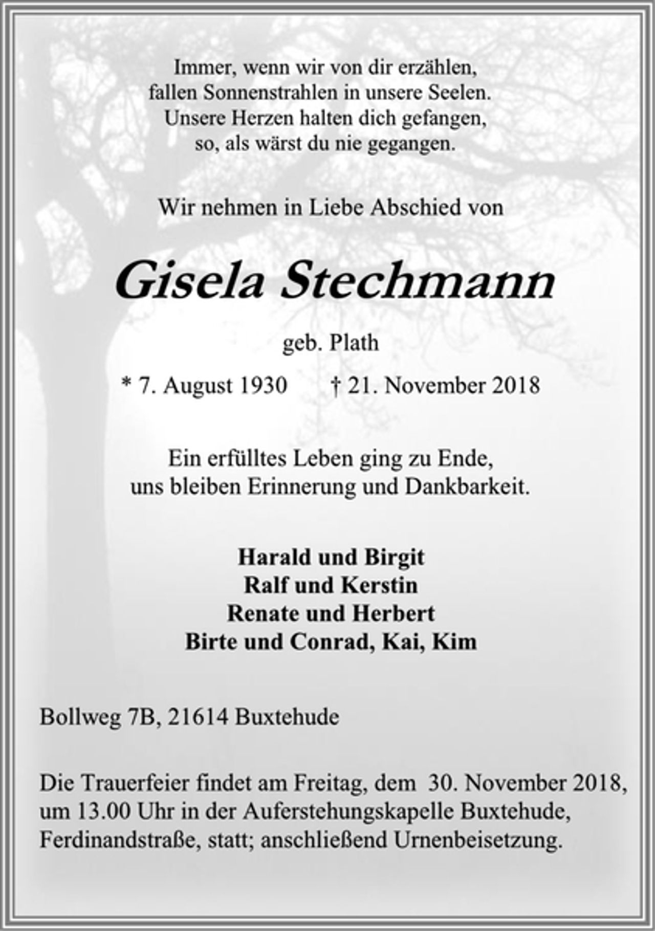 <p>Immer, wenn wir von dir erzählen,<br />fallen Sonnenstrahlen in unsere Seelen.<br />Unsere Herzen halten dich gefangen,<br />so, als wärst du nie gegangen.<br />Wir nehmen in Liebe Abschied von<br />Gisela Stechmann<br />Gisela Stechmann<br />geb. Plath<br />* 7. August 1930 † 21. November 2018<br />Ein erfülltes Leben ging zu Ende,<br />uns bleiben Erinnerung und Dankbarkeit.<br />Harald und Birgit<br />Ralf und Kerstin<br />Renate und Herbert<br />Birte und Conrad, Kai, Kim<br />Bollweg 7B, 21614 Buxtehude<br />Die Trauerfeier findet am Freitag, dem 30. November 2018,<br />um 13.00 Uhr in der Auferstehungskapelle Buxtehude,<br />Ferdinandstraße, statt; anschließend Urnenbeisetzung.</p>
