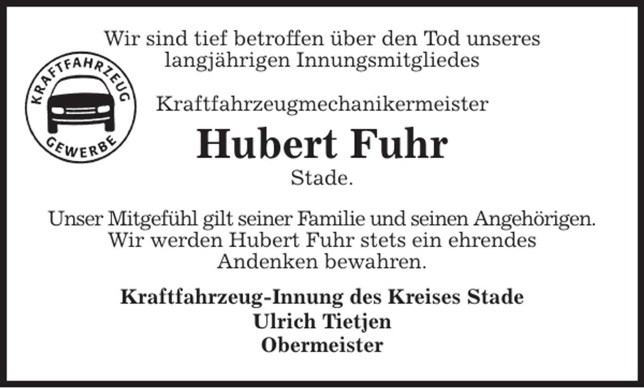 <p>Wir sind tief betroffen über den Tod unseres<br />langjährigen Innungsmitgliedes<br />Kraftfahrzeugmechanikermeister<br />Hubert Fuhr<br />Stade.<br />Unser Mitgefühl gilt seiner Familie und seinen Angehörigen.<br />Wir werden Hubert Fuhr stets ein ehrendes<br />Andenken bewahren.<br />Kraftfahrzeug-Innung des Kreises Stade<br />Ulrich Tietjen<br />Obermeister</p>
