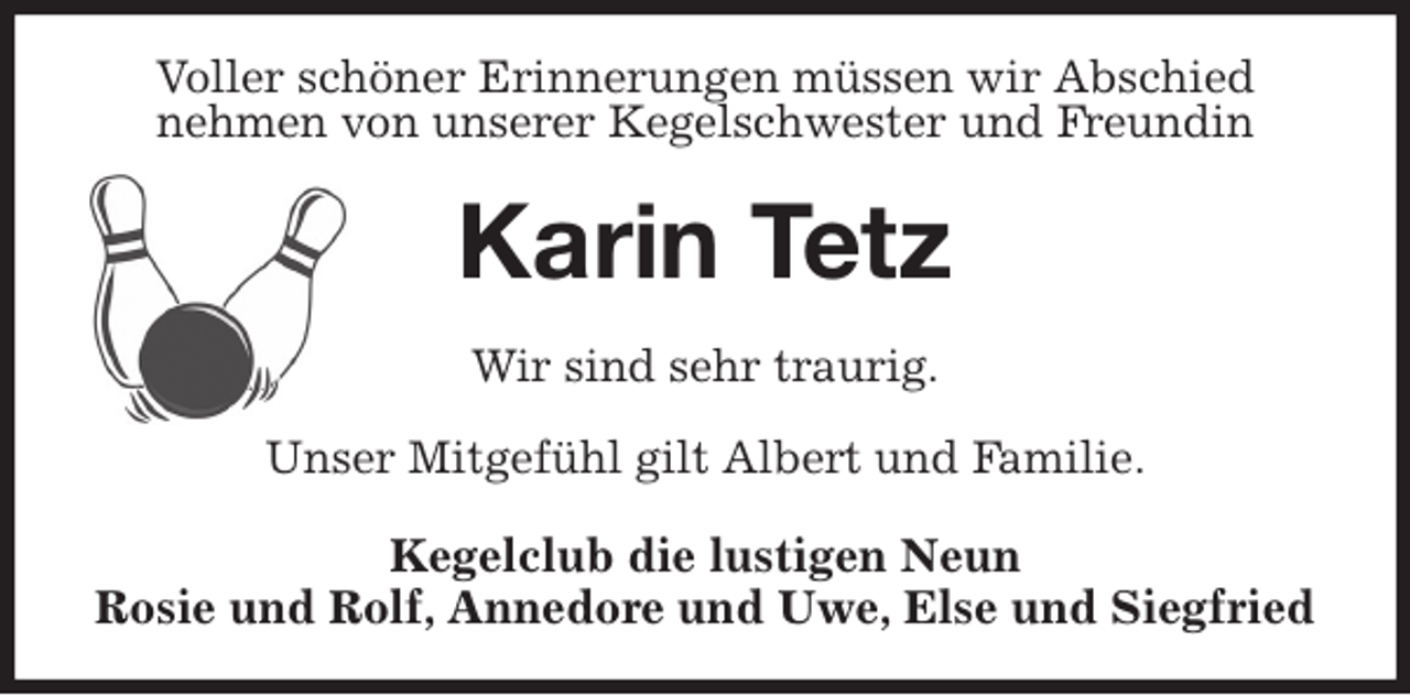 <p>Voller schöner Erinnerungen müssen wir Abschied<br />nehmen von unserer Kegelschwester und Freundin<br />Karin Tetz<br />Wir sind sehr traurig.</p><p>Unser Mitgefühl gilt Albert und Familie.<br />Kegelclub die lustigen Neun<br />Rosie und Rolf, Annedore und Uwe, Else und Siegfried</p>