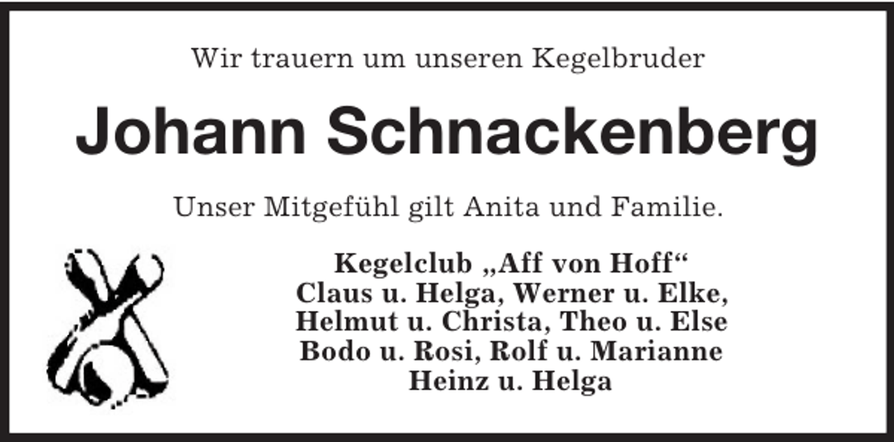 <p>Wir trauern um unseren Kegelbruder<br />Johann Schnackenberg<br />Unser Mitgefühl gilt Anita und Familie.<br />Kegelclub „Aff von Hoff“<br />Claus u. Helga, Werner u. Elke,<br />Helmut u. Christa, Theo u. Else<br />Bodo u. Rosi, Rolf u. Marianne<br />Heinz u. Helga</p>