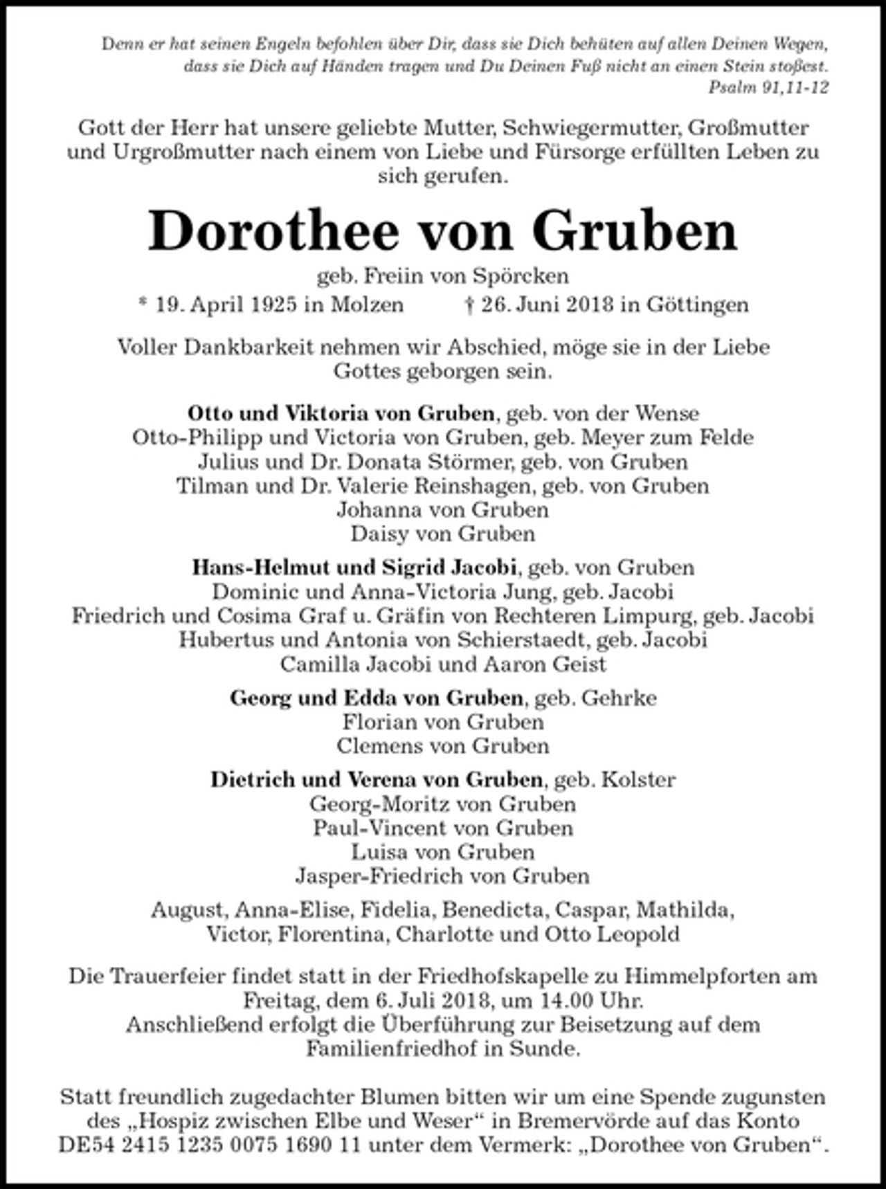 <p>Denn er hat seinen Engeln befohlen über Dir, dass sie Dich behüten auf allen Deinen Wegen,<br />dass sie Dich auf Händen tragen und Du Deinen Fuß nicht an einen Stein stoßest.<br />Psalm 91,11-12<br />Gott der Herr hat unsere geliebte Mutter, Schwiegermutter, Großmutter und Urgroßmutter nach einem von Liebe und Fürsorge erfüllten Leben zu sich gerufen.<br />Dorothee von Gruben<br />geb. Freiin von Spörcken<br />* 19. April 1925 in Molzen † 26. Juni 2018 in Göttingen<br />Voller Dankbarkeit nehmen wir Abschied, möge sie in der Liebe<br />Gottes geborgen sein.<br />Otto und Viktoria von Gruben, geb. von der Wense<br />Otto-Philipp und Victoria von Gruben, geb. Meyer zum Felde<br />Julius und Dr. Donata Störmer, geb. von Gruben<br />Tilman und Dr. Valerie Reinshagen, geb. von Gruben<br />Johanna von Gruben<br />Daisy von Gruben<br />Hans-Helmut und Sigrid Jacobi, geb. von Gruben<br />Dominic und Anna-Victoria Jung, geb. Jacobi<br />Friedrich und Cosima Graf u. Gräfin von Rechteren Limpurg, geb. Jacobi<br />Hubertus und Antonia von Schierstaedt, geb. Jacobi<br />Camilla Jacobi und Aaron Geist<br />Georg und Edda von Gruben, geb. Gehrke<br />Florian von Gruben<br />Clemens von Gruben<br />Dietrich und Verena von Gruben, geb. Kolster<br />Georg-Moritz von Gruben<br />Paul-Vincent von Gruben<br />Luisa von Gruben<br />Jasper-Friedrich von Gruben<br />August, Anna-Elise, Fidelia, Benedicta, Caspar, Mathilda,<br />Victor, Florentina, Charlotte und Otto Leopold<br />Die Trauerfeier findet statt in der Friedhofskapelle zu Himmelpforten am Freitag, dem 6. Juli 2018, um 14.00 Uhr.<br />Anschließend erfolgt die Überführung zur Beisetzung auf dem<br />Familienfriedhof in Sunde.</p><p>Statt freundlich zugedachter Blumen bitten wir um eine Spende zugunsten des „Hospiz zwischen Elbe und Weser“ in Bremervörde auf das Konto DE54 2415 1235 0075 1690 11 unter dem Vermerk: „Dorothee von Gruben“.</p>