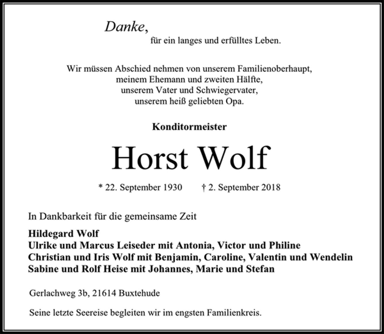 <p>Danke,<br />für ein langes und erfülltes Leben.<br />Wir müssen Abschied nehmen von unserem Familienoberhaupt,<br />meinem Ehemann und zweiten Hälfte,<br />unserem Vater und Schwiegervater,<br />unserem heiß geliebten Opa.<br />Konditormeister<br />Horst Wolf<br />* 22. September 1930 † 2. September 2018<br />In Dankbarkeit für die gemeinsame Zeit<br />Hildegard Wolf<br />Ulrike und Marcus Leiseder mit Antonia, Victor und Philine<br />Christian und Iris Wolf mit Benjamin, Caroline, Valentin und Wendelin<br />Sabine und Rolf Heise mit Johannes, Marie und Stefan<br />Seine letzte Seereise begleiten wir im engsten Familienkreis.<br />Gerlachweg 3b, 21614 Buxtehude</p>
