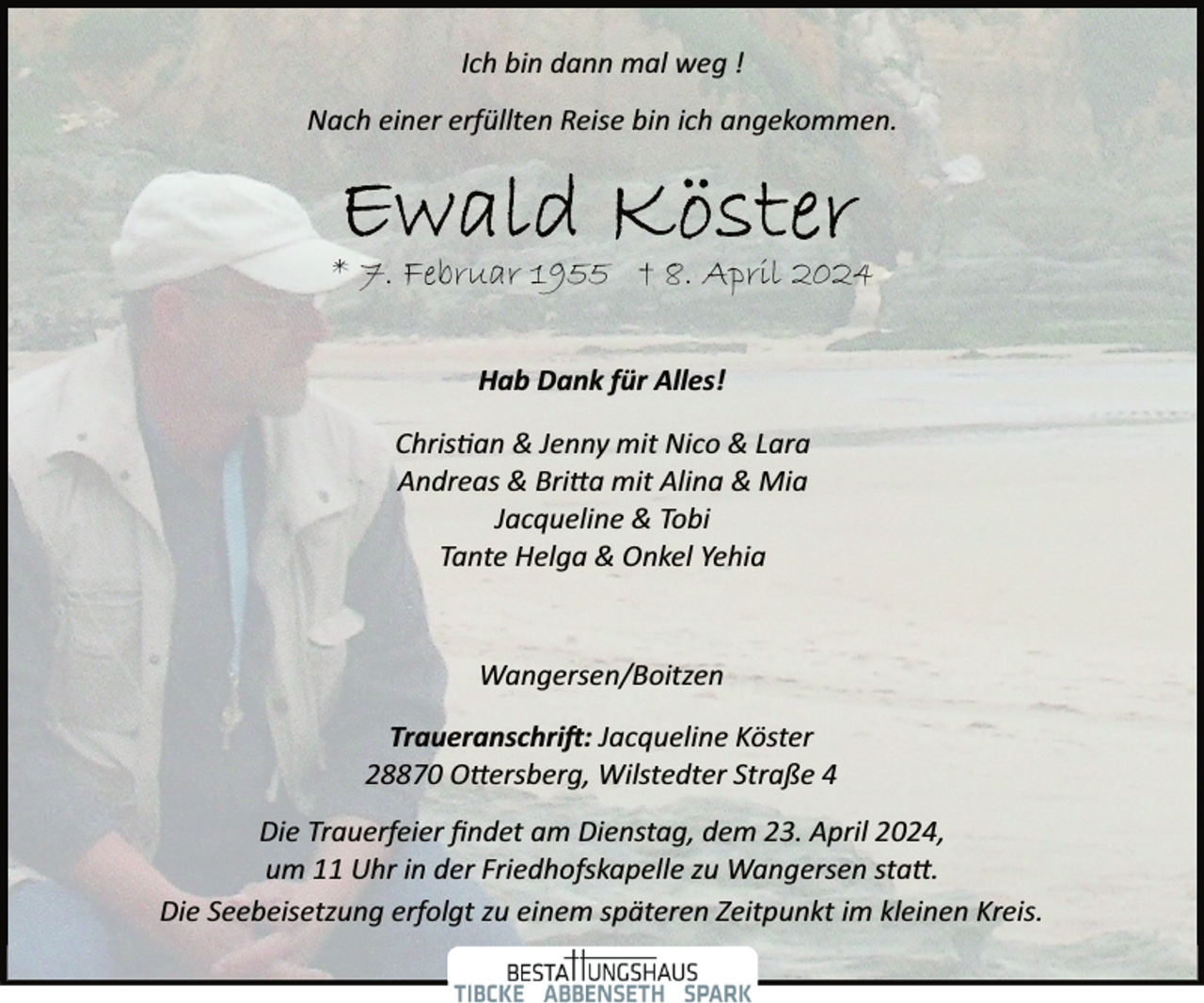 <p>Ich bin dann mal weg !<br />Nach einer erfüllten Reise bin ich angekommen.</p><p>* 7. Februar 1955 † 8. April 2024<br />Hab Dank für Alles!<br />Chris�an &amp; Jenny mit Nico &amp; Lara<br />Andreas &amp; Bri�a mit Alina &amp; Mia<br />Jacqueline &amp; Tobi<br />Tante Helga &amp; Onkel Yehia</p><p>Wangersen/Boitzen<br />Traueranschri�: Jacqueline Köster<br />28870 O�ersberg, Wilstedter Straße 4<br />Die Trauerfeier ﬁndet am Dienstag, dem 23. April 2024,<br />um 11 Uhr in der Friedhofskapelle zu Wangersen sta�.<br />Die Seebeisetzung erfolgt zu einem späteren Zeitpunkt im kleinen Kreis.</p>