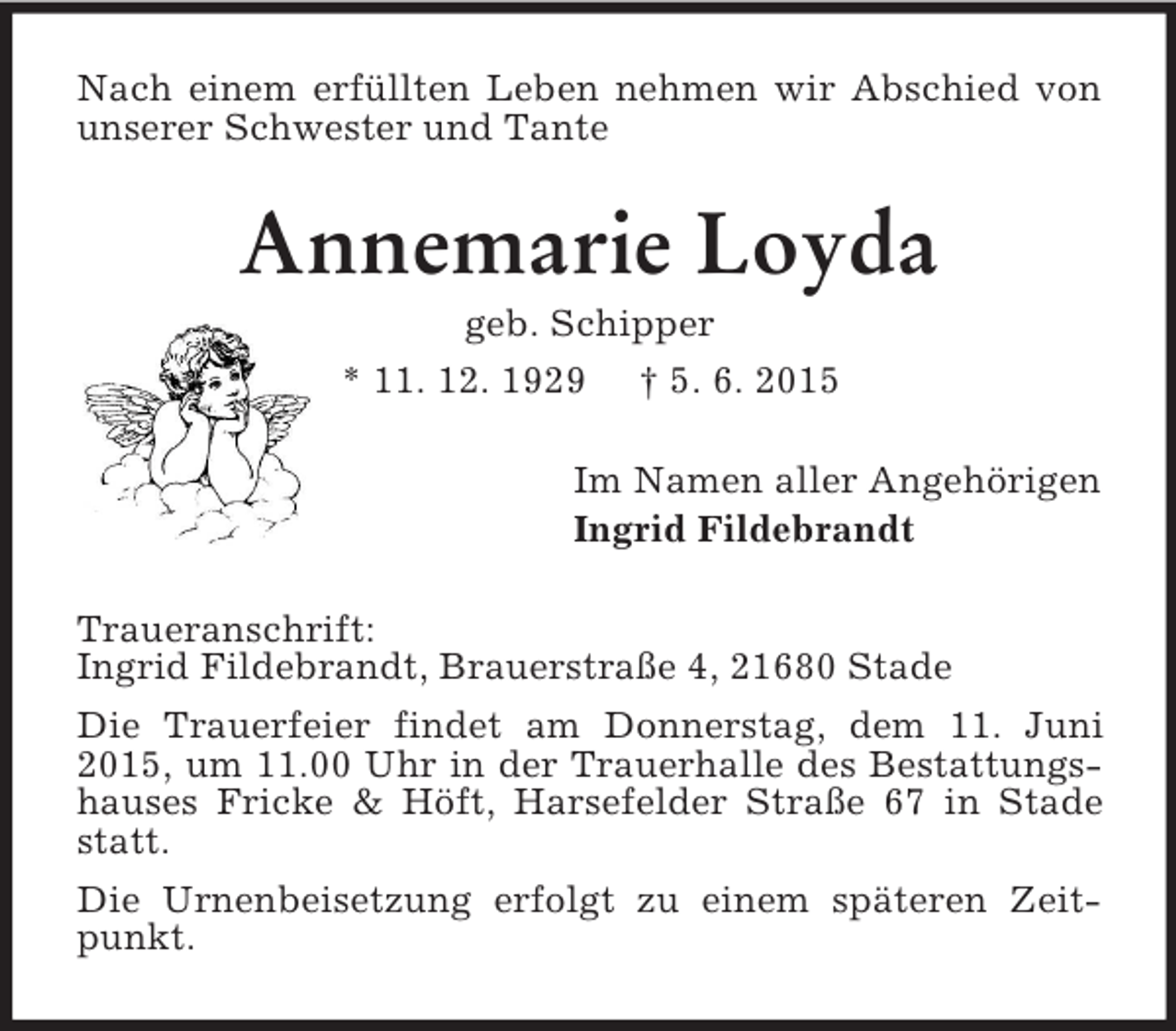 <p>Nach einem erfüllten Leben nehmen wir Abschied von unserer Schwester und Tante<br />Annemarie Loyda<br />geb. Schipper<br />* 11. 12. 1929 † 5. 6. 2015<br />Im Namen aller Angehörigen<br />Ingrid Fildebrandt<br />Traueranschrift:<br />Ingrid Fildebrandt, Brauerstraße 4, 21680 Stade<br />Die Trauerfeier findet am Donnerstag, dem 11. Juni 2015, um 11.00 Uhr in der Trauerhalle des Bestattungshauses Fricke</p>