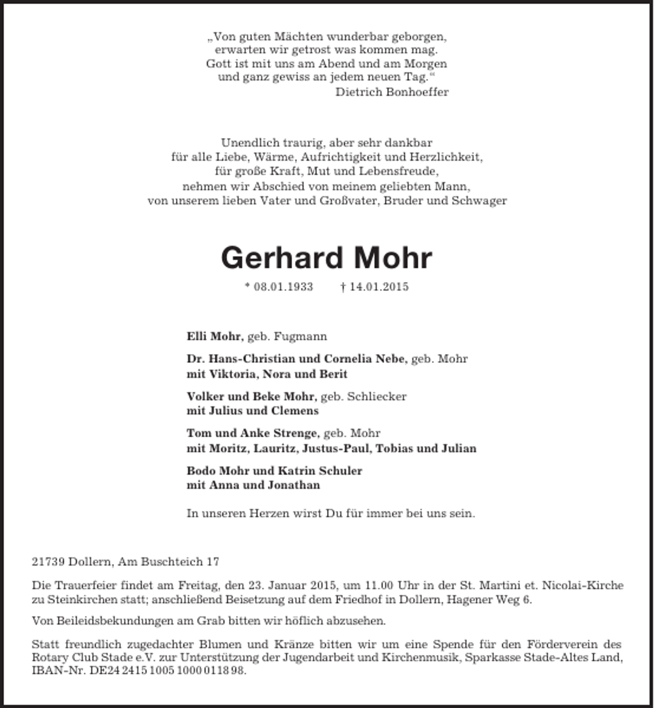 <p>„Von guten Mächten wunderbar geborgen,<br />erwarten wir getrost was kommen mag.<br />Gott ist mit uns am Abend und am Morgen<br />und ganz gewiss an jedem neuen Tag.“<br />Dietrich Bonhoeffer<br />Unendlich traurig, aber sehr dankbar<br />für alle Liebe, Wärme, Aufrichtigkeit und Herzlichkeit,<br />für große Kraft, Mut und Lebensfreude,<br />nehmen wir Abschied von meinem geliebten Mann,<br />von unserem lieben Vater und Großvater, Bruder und Schwager<br />Gerhard Mohr<br />* 08.01.1933 † 14.01.2015<br />Elli Mohr, geb. Fugmann<br />Dr. Hans-Christian und Cornelia Nebe, geb. Mohr<br />mit Viktoria, Nora und Berit<br />Volker und Beke Mohr, geb. Schliecker<br />mit Julius und Clemens<br />Tom und Anke Strenge, geb. Mohr<br />mit Moritz, Lauritz, Justus-Paul, Tobias und Julian<br />Bodo Mohr und Katrin Schuler<br />mit Anna und Jonathan<br />In unseren Herzen wirst Du für immer bei uns sein.<br />21739 Dollern, Am Buschteich 17<br />Die Trauerfeier findet am Freitag, den 23. Januar 2015, um 11.00 Uhr in der St. Martini et. Nicolai-Kirche<br />zu Steinkirchen statt; anschließend Beisetzung auf dem Friedhof in Dollern, Hagener Weg 6.<br />Von Beileidsbekundungen am Grab bitten wir höflich abzusehen.<br />Statt freundlich zugedachter Blumen und Kränze bitten wir um eine Spende für den Förderverein des<br />Rotary Club Stade e.V. zur Unterstützung der Jugendarbeit und Kirchenmusik, Sparkasse Stade-Altes Land, IBAN-Nr. DE24 2415 1005 1000 0118 98.</p>