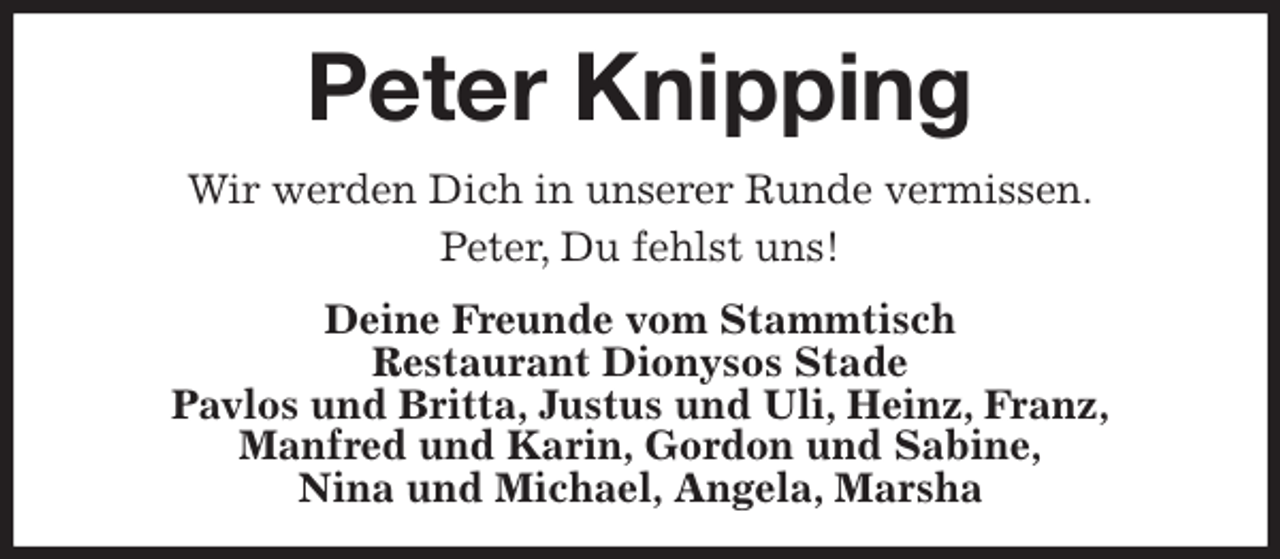 <p>Peter Knipping<br />Wir werden Dich in unserer Runde vermissen.<br />Peter, Du fehlst uns!<br />Deine Freunde vom Stammtisch<br />Restaurant Dionysos Stade<br />Pavlos und Britta, Justus und Uli, Heinz, Franz,<br />Manfred und Karin, Gordon und Sabine,<br />Nina und Michael, Angela, Marsha</p>