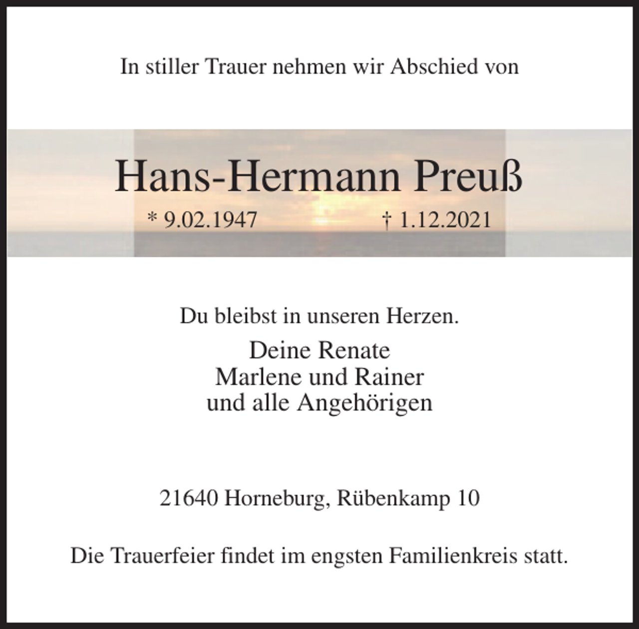 <p>In stiller Trauer nehmen wir Abschied von<br />Hans-Hermann Preuß<br />* 9.02.1947 † 1.12.2021<br />Du bleibst in unseren Herzen.<br />Deine Renate<br />Marlene und Rainer<br />und alle Angehörigen<br />21640 Horneburg, Rübenkamp 10<br />Die Trauerfeier findet im engsten Familienkreis statt.</p>