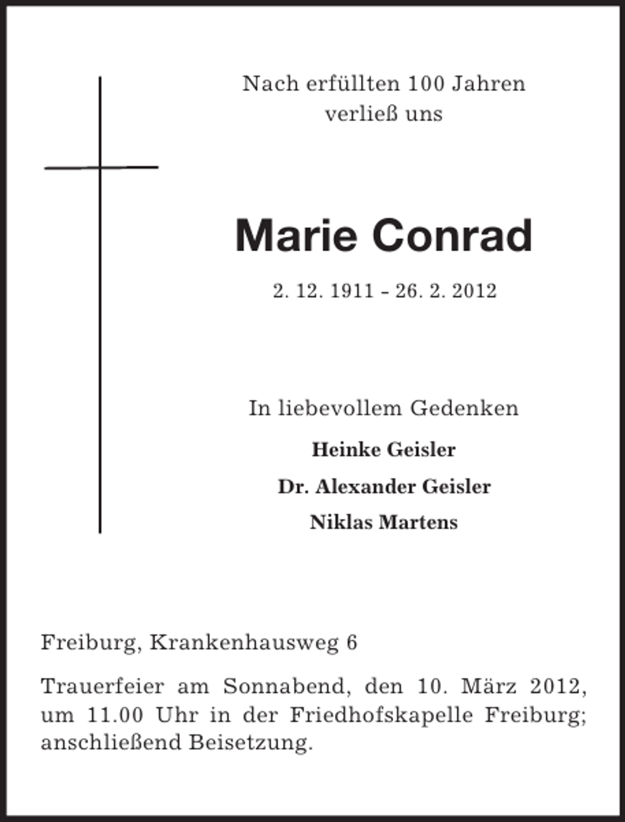 <p>Nach erfüllten 100 Jahren<br />verließ uns</p><p>Marie Conrad<br />2. 12. 1911 - 26. 2. 2012</p><p>In liebevollem Gedenken<br />Heinke Geisler<br />Dr. Alexander Geisler<br />Niklas Martens</p><p>Freiburg, Krankenhausweg 6<br />Trauerfeier am Sonnabend, den 10. März 2012,<br />um 11.00 Uhr in der Friedhofskapelle Freiburg;<br />anschließend Beisetzung.</p>